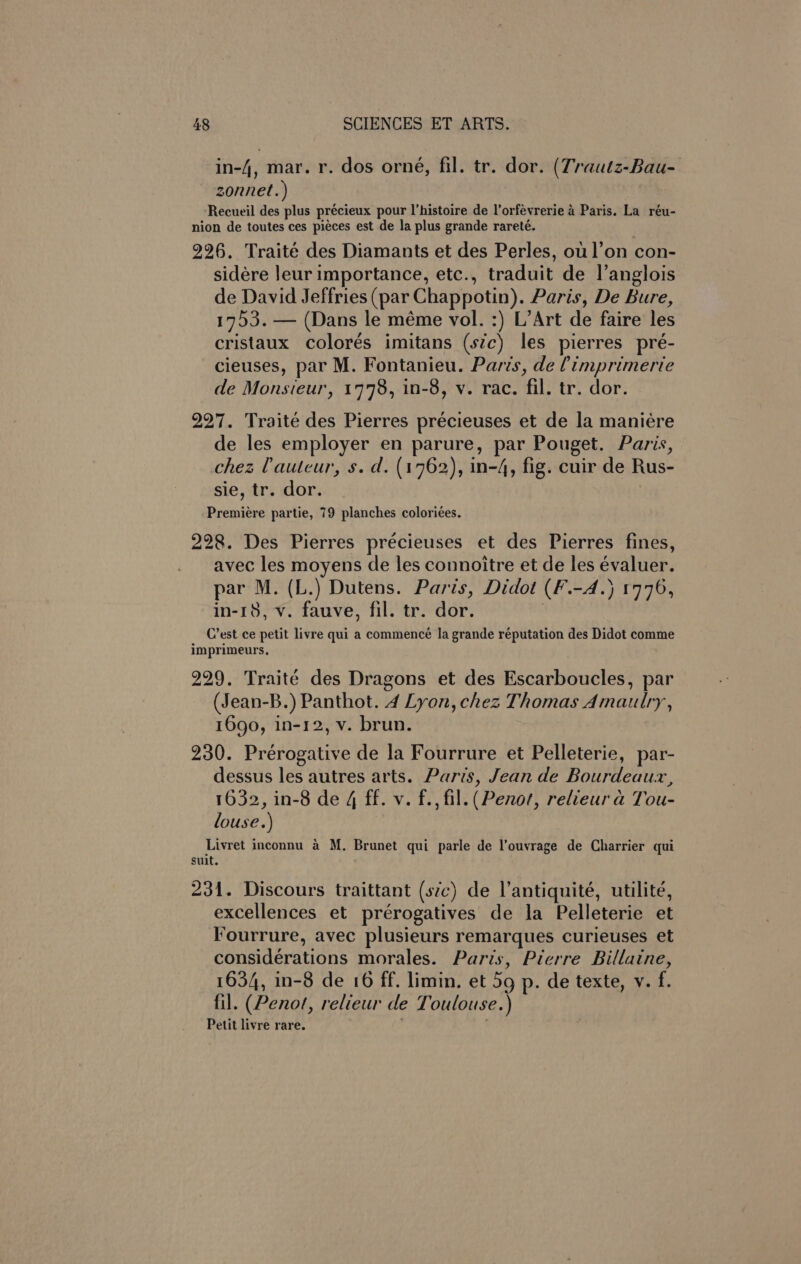 in-4, mar. r. dos orné, fil. tr. dor. (Trautz-Bau- zonnet.) ‘Recueil des plus précieux pour l’histoire de l’orfévrerie 4 Paris. La réu- nion de toutes ces pieces est de la plus grande rareté. 226. Traité des Diamants et des Perles, ou l’on con- sidére leur importance, etc., traduit de l’anglois de David Jeffries (par Chappotin). Paris, De Bure, 1753. — (Dans le méme vol. :) L’Art de faire les cristaux colorés imitans (sic) les pierres pré- cieuses, par M. Fontanieu. Paris, de Pimprimerie de Monsieur, 1778, in-8, v. rac. fil. tr. dor. 227. Traité des Pierres précieuses et de la maniére de les employer en parure, par Pouget. Paris, chez (auteur, s. d. (1762), in-4, fig. cuir de Rus- sie, tr. dor. Premiére partie, 79 planches coloriées. 228. Des Pierres précieuses et des Pierres fines, avec les moyens de les connoitre et de les évaluer. par M. (L.) Dutens. Paris, Didot (F.-A.) 1776, in-18, v. fauve, fil. tr. dor. : _ Crest ce petit livre qui a commencé la grande réputation des Didot comme imprimeurs, 229. Traité des Dragons et des Escarboucles, par (Jean-B.) Panthot. 4 Lyon, chez Thomas Amautlry, 1690, in-12, v. brun. 230. Prérogative de la Fourrure et Pelleterie, par- dessus les autres arts. Paris, Jean de Bourdeaux, 1632, in-8 de 4 ff. v. f., fil. (Penort, relieur a Tou- louse.) Livret inconnu a M. Brunet qui parle de l’ouvrage de Charrier qui suit. 231. Discours traittant (szc) de Vantiquité, utilite, excellences et prérogatives de la Pelleterie et Fourrure, avec plusieurs remarques curieuses et considérations morales. Paris, Pierre Billaine, 1634, in-8 de 16 ff. limin. et 5g p. de texte, v. f. fil. (Penot, relieur de Toulouse.) Petit livre rare. ;