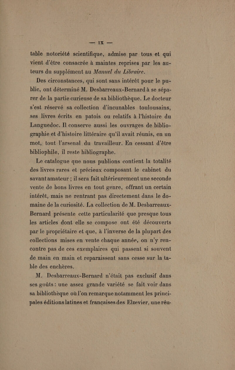en >. table notoriété scientifique, admise par tous et qui vient d’étre consacrée &amp; maintes reprises par les au- teurs du supplément au Manuel du Libraire. Des circonstances, qui sont sans intérét pour le pu- blic, ont déterminé M. Desbarreaux-Bernard a se sépa- rer de la partie curieuse de sa bibliothéque. Le docteur s’est réservé sa collection d’incunables toulousains, ses livres écrits en patois ou relatifs 4 histoire du Languedoc. I] conserve aussi les ouvrages de biblio- eraphie et d’histoire littéraire qu’il avait réunis, en un mot, tout l’arsenal du travailleur. En cessant d’étre bibliophile, il reste bibliographe. Le catalogue que nous publions contient la totalité des livres rares et précieux composant le cabinet du savant amateur ; il sera fait ultérieurement une seconde vente de bons livres en tout genre, offrant un certain intérét, mais ne rentrant pas directement dans le do- maine de la curiosité. La collection de M. Desbarreaux- Bernard présente cette particularité que presque tous les articles dont elle se compose ont été découverts par le propriétaire et que, a l’inverse de la plupart des collections mises en vente chaque année, on n’y ren- contre pas de ces exemplaires qui passent si souvent de main en main et reparaissent sans cesse sur la ta- ble des encheres. M. Desharreaux-Bernard n’était pas exclusif dans ses gouts: une assez grande variété se fait voir dans sa bibliothéque ot l’on remarque notamment les princi- pales éditions latines et francaises des Elzevier, une réu-