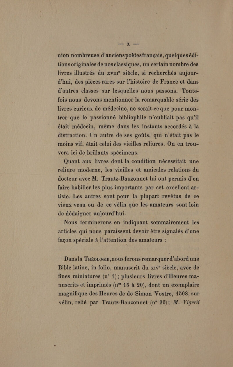 — x — -nion nombreuse d’anciens poétesfrancais, quelques édi- tions originales de nosclassiques, un certain nombre des livres illustrés du xvi siécle, si recherchés aujour- d’hui, des piéces rares sur l'histoire de France et dans d'autres classes sur lesquelles nous passons. Toute- fois nous devons mentionner la remarquable série des livres curieux de médecine, ne serait-ce que pour mon- trer que le passionné bibliophile n’oubliait pas qu’il était médecin, méme dans les instants accordés a la distraction. Un autre de ses gotts, qui n’était pas le moins vif, était celui des vieilles reliures. On en trou- vera ici de brillants spécimens. | Quant aux livres dont la condition nécessitait une reliure moderne, les vieilles et amicales relations du docteur avec M. Trautz-Bauzonnet lui ont permis d’en faire habiller les plus importants par cet excellent ar- tiste. Les autres sont pour la plupart revétus de ce -vieux veau ou de ce vélin que les amateurs sont loin de dédaigner aujourd’hui. Nous terminerons en indiquant sommairement les articles qui nous paraissent devoir étre signalés d’une facon spéciale a l’attention des amateurs : Dansla Tuto.oeiz,nous ferons remarquer d abord une Bible latine, in-folio, manuscrit du x1v° siécle, avec de fines miniatures (n° 1); plusieurs livres d’Heures ma- nuscrits et imprimés (n* 15 a 20), dont un exemplaire magnifique des Heures de de Simon Vostre, 1508, sur vélin, relié par Trautz-Bauzonnet (n° 20); M. Vigerit