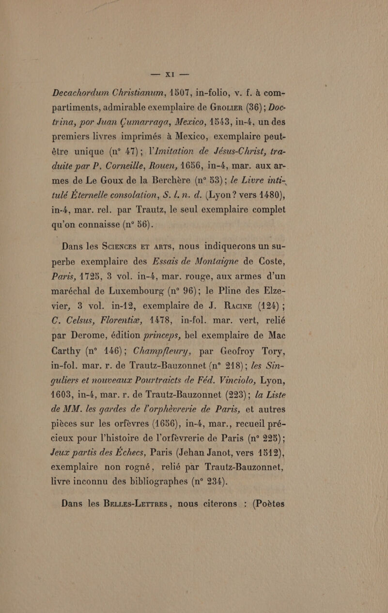 partiments, admirable exemplaire de Grotier (36); Doc- trina, por Juan Cumarraga, Mexico, 1543, in-4, un des premiers livres imprimés &amp; Mexico, exemplaire peut- étre unique (n° 47); VJmetation de Jésus-Christ, tra- duite par P. Corneille, Rowen, 1656, in-4, mar. aux ar-. mes de Le Goux de la Berchére (n° 53); le Livre inte- tulé Eternelle consolation, S.l.n. d. (Lyon? vers 1480), in-4, mar. rel. par Trautz, le seul exemplaire complet qu’on connaisse (n° 56). Dans les ScieNcEs ET ARTS, nous indiquerons un su- perbe exemplaire des Essais de Montaigne de Coste, Paris, 1725, 3 vol. in-4, mar. rouge, aux armes d’un maréchal de Luxembourg (n° 96); le Pline des Elze- vier, 3 vol. in-12, exemplaire de J. Racine (124) ; C. Celsus, Florentie, 1478, in-fol. mar. vert, relié par Derome, édition princeps, bel exemplaire de Mac Carthy (n° 146); Champfleury, par Geofroy Tory, in-fol. mar. r. de Trautz-Bauzonnet (n° 248); les Sin- gulers et nouveaux Pourtraicts de Féd. Vinciolo, Lyon, 1603, in-4, mar. r. de Trautz-Bauzonnet (223); da Liste de MM. les gardes de lorphévrerie de Paris, et autres piéces sur les orfevres (1656), in-4, mar., recueil pré- cieux pour l’histoire de l’orfévrerie de Paris (n° 225); Jeux partis des Echecs, Paris (Jehan Janot, vers 1512), exemplaire non rogné, relié par Trautz-Bauzonnet, livre inconnu des bibliographes (n° 234). Dans les Be.ies-Lerrres, nous citerons : (Poétes