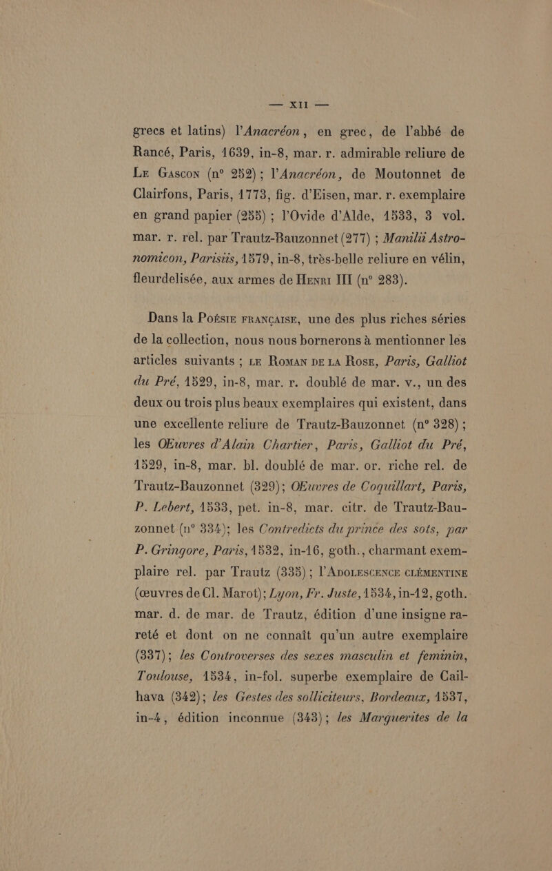 et Ls ee grecs et latins) l’Anacréon, en grec . de Vabbé de Rancé, Paris, 1639, in-8, mar. r. admirable reliure de Lr Gascon (n° 252); l’Anacréon, de Moutonnet de Clairfons, Paris, 1773, fig. d’Eisen, mar. r. exemplaire en grand papier (255) ; l’Ovide d’Alde, 1533, 3. vol. mar. r. rel. par Trautz-Bauzonnet (277) ; Manili Astro- nomicon, Parisiis, 1579, in-8, trés-belle reliure en vélin, fleurdelisée, aux armes de Henri III (n° 283). Dans la Potstz rrancatsE, une des plus riches séries de la collection, nous nous bornerons & mentionner les articles suivants ; tx Roman peLA Ross, Paris, Galliot du Pré, 1529, in-8, mar. r. doublé de mar. v., un des deux ou trois plus beaux exemplaires qui existent, dans une excellente reliure de Trautz-Bauzonnet (n° 328) ; les OEuvres d’Alain Chartier, Paris, Galliot du Pré, 1529, in-8, mar. bl. doublé de mar. or. riche rel. de ‘Trautz-Bauzonnet (329); OEwvres de Coguillart, Paris, P. Lebert, 1533, pet. in-8, mar. citr. de Trautz-Bau- zonnet (n° 334); les Contredicts du prince des sots, par P. Gringore, Paris, 15382, in-46, goth., charmant exem- plaire rel. par Trautz (335) ; [ADOLESCENCE CLEMENTINE (ceuvres de Cl. Marot); Lyon, Fr. Juste, 1534, in-12, goth. mar. d. de mar. de Trautz, édition d’une insigne ra- reté et dont on ne connait qu’un autre exemplaire (337); des Controverses des sexes masculin et feminin, Toulouse, 1534, in-fol. superbe exemplaire de Cail- hava (3842); des Gestes des solliciteurs, Bordeaux, 1537, in-4, édition inconnue (343); les Marguerites de la