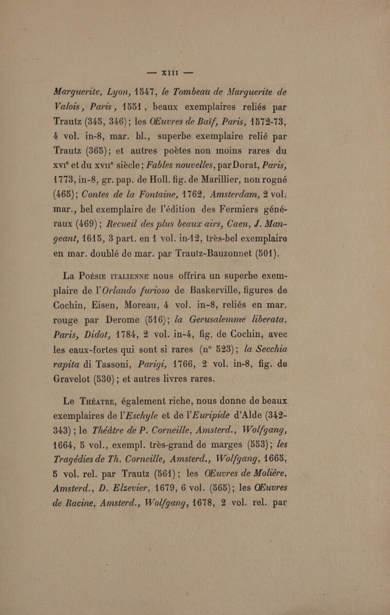 met SITE ee Marguerite, Lyon, 1547, le Tombeau de Marguerite de Valois, Paris, 1551, beaux exemplaires reliés par Trautz (345, 346); les OKuvres de Baif, Paris, 1572-73, 4 vol. in-8, mar. bl., superbe exemplaire relié par Trautz (865); et autres poétes non moins rares du xvi’ et du xvu° siécle; Fables nouvelles, par Dorat, Paris, 1773, in-8, gr. pap. de Holl. fig. de Marillier, non rogné (465); Contes de la Fontaine, 1162, Amsterdam, 2 vol. mar., bel exemplaire de I’édition des Fermiers géné- raux (469); Recueil des plus beaux airs, Caen, J. Man- geant, 1615, 3 part. en 1 vol. in-12, trés-bel exemplaire en mar. doublé de mar. par Trautz-Bauzonnet (501). La Posste rratienne nous offrira un superbe exem- plaire de l’Orlando furioso de Baskerville, figures de Cochin, Eisen, Moreau, 4 vol. in-8, reliés en mar. rouge par Derome (516); /a Gerusalemme liberata, Paris, Didot, 1784, 2 vol. in-4, fig. de Cochin, avec les eaux-fortes qui sont si rares (n° 523); fa Secchia rapita di Tassoni, Parigz, 1766, 2 vol. in-8, fig. de Gravelot (530) ; et autres livres rares. Le Tutatre, également riche, nous donne de beaux exemplaires de l’Eschyle et de l Euripide d’Alde (342- 343) >le Thédtre de P. Corneille, Amsterd., Wolfgang, 1664, 5 vol., exempl. trés-grand de marges (553); des Tragédies de Th. Corneille, Amsterd., Wolfgang, 1665, 5 vol. rel. par Trautz (361); les OEwvres de Mohere, Amsterd., D. Elzevier, 1679, 6 vol. (565); les Okuvres de Racine, Amsterd., Wolfgang, 1678, 2 vol. rel. par