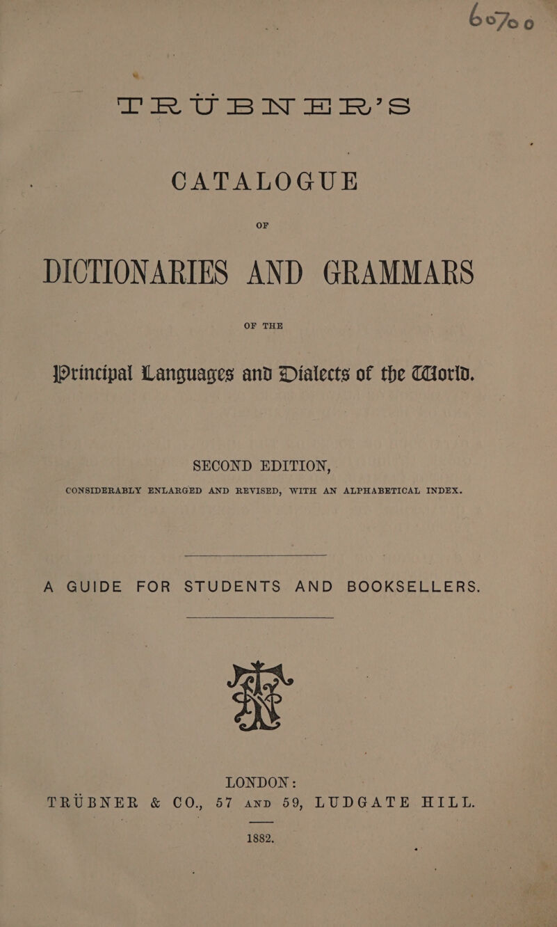 bo7o0 we TRUBN F]BW’S CATALOGUE OF DICTIONARIES AND GRAMMARS OF THE Principal Languages and Dialects of the THorid. SECOND EDITION, | CONSIDERABLY ENLARGED AND REVISED, WITH AN ALPHABETICAL INDEX. A GUIDE FOR STUDENTS AND BOOKSELLERS. ae LONDON: TRUBNER &amp; CO., 57 ann 59, LUDGATE HILL. 1882.