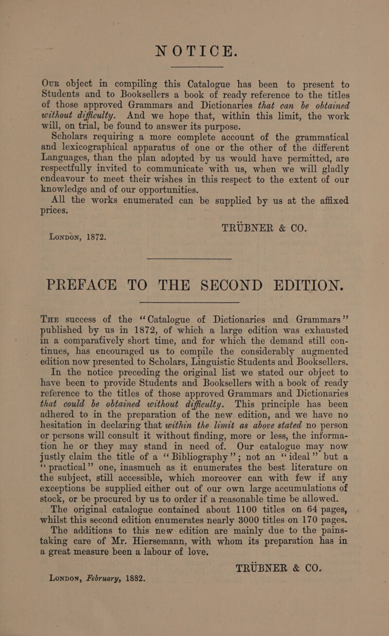 NOTICE. Our object in compiling this Catalogue has been to present to Students and to Booksellers a book of ready reference to the titles of those approved Grammars and Dictionaries that can be obtained without difficulty. And we hope that, within this limit, the work will, on trial, be found to answer its purpose. Scholars requiring a more complete account of the grammatical and lexicographical apparatus of one or the other of the different Languages, than the plan adopted by us would have permitted, are respectfully invited to communicate with us, when we will gladly endeavour to meet their wishes in this respect to the extent of our knowledge and of our opportunities. All the works enumerated can be supplied by us at the affixed prices. TRUBNER &amp; CO. Lonpon, 1872. PREFACE TO THE SECOND EDITION. THE success of the ‘Catalogue of Dictionaries and Grammars’”’ published by us in 1872, of which a large edition was exhausted in a comparatively short time, and for which the demand still con- tinues, has encouraged us to compile the considerably augmented edition now presented to Scholars, Linguistic Students and Booksellers, In the notice preceding the original list we stated our object to haye been to provide Students and Booksellers with a book of ready reference to the titles of those approved Grammars and Dictionaries that could be obtained without difficulty. This principle has been adhered to in the preparation of the new edition, and we have no hesitation in declaring that within the limit as above stated no person or persons will consult it without finding, more or less, the informa- tion he or they may stand in need of. Our catalogue may now justly claim the title of a ‘‘ Bibliography”’; not an “ideal” but a ‘* practical’’ one, inasmuch as it enumerates the best literature on the subject, still accessible, which moreover can with few if any exceptions be supplied either out of our own large accumulations of stock, or be procured by us to order if a reasonable time be allowed. The original catalogue contained about 1100 titles on 64 pages, whilst this second edition enumerates nearly 3000 titles on 170 pages. The additions to this new edition are mainly due to the pains- taking care of Mr. Hiersemann, with whom its preparation has in a great measure been a labour of love. TRUBNER &amp; CO. Lonpon, February, 1882.