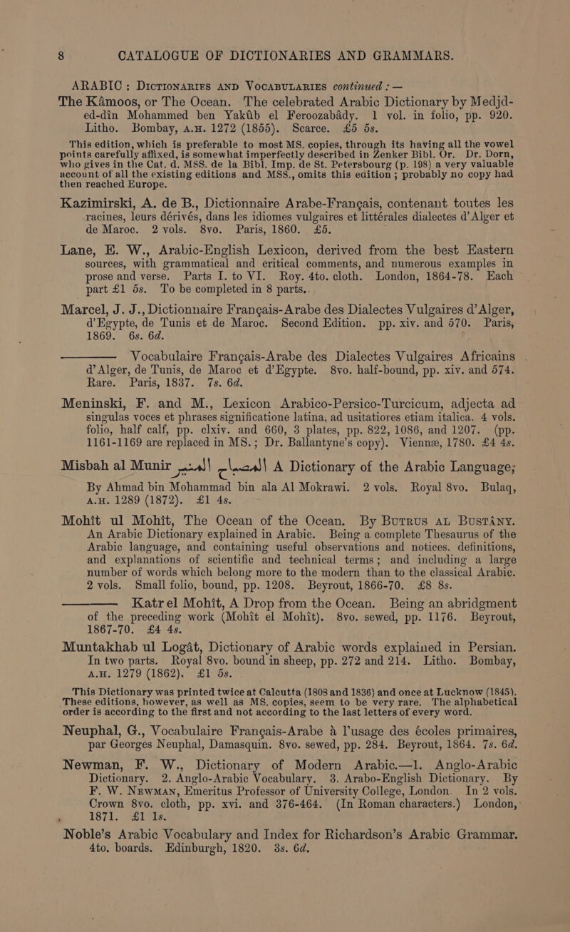 ARABIC: DictrionaRirs AND VOCABULARIES continued : — The K4émoos, or The Ocean. The celebrated Arabic Dictionary by Medjd- ed-din Mohammed ben Yaktib el Feroozabady. 1 vol. in folio, pp. 920. Litho. Bombay, a.u. 1272 (1855). Scarce. £6 5s. This edition, which is preferable to most MS. copies, through its having all the vowel points carefully affixed, is somewhat imperfectly described in Zenker Bibl. Or. Dr. Dorn, who gives in the Cat. d. MSS. de la Bibl, Imp. de St. Petersbourg (p. 198) a very valuable account of all the existing editions and MSS., omits this edition ; probably no copy had then reached Europe. Kazimirski, A. de B., Dictionnaire Arabe-Frangais, contenant toutes les racines, leurs dérivés, dans les idiomes vulgaires et littérales dialectes d’ Alger et de Maroc. 2 vols. 8vo. Paris, 1860. £6. Lane, E. W., Arabic-English Lexicon, derived from the best Eastern sources, with grammatical and critical comments, and numerous examples in prose and verse. Parts I. to VI. Roy. 4to. cloth. London, 1864-78. Each part £1 5s. To be completed in 8 parts.. Marcel, J. J., Dictionnaire Frangais-Arabe des Dialectes Vulgaires d’ Alger, d’Egypte, de Tunis et de Maroc. Second Edition. pp. xiv. and 570. Paris, 1869. 6s. 6d. y Vocabulaire Frangais-Arabe des Dialectes Vulgaires Africains . d’ Alger, de Tunis, de Maroc et d’Egypte. 8vo. half-bound, pp. xiv. and 574. Rare. Paris, 1837. 7s. 6d. Meninski, F. and M., Lexicon Arabico-Persico-Turcicum, adjecta ad singulas voces et phrases significatione latina, ad usitatiores etiam italica. 4 vols. folio, half calf, pp. clxiv. and 660, 3 plates, pp. 822, 1086, and 1207. (pp. 1161-1169 are replaced in MS.; Dr. Ballantyne’s copy). Vienne, 1780. £4 4s. Misbah al Munir aol clncall A Dictionary of the Arabic Language; By Ahmad bin Mohammad bin ala Al Mokrawi. 2 vols. Royal 8vo. Bulaq, A.u. 1289 (1872). £1 4s. Mohit ul Mohit, The Ocean of the Ocean. By Burrus at BustAny. An Arabic Dictionary explained in Arabic. Being a complete Thesaurus of the Arabic language, and containing useful observations and notices. definitions, and explanations of scientific and technical terms; and including a large number of words which belong more to the modern than to the classical Arabic. 2 vols. Small folio, bound, pp. 1208. Beyrout, 1866-70. £8 8s. Katrel Mohit, A Drop from the Ocean. Being an abridgment of the preceding work (Mohit el Mohit). 8vo. sewed, pp. 1176. Beyrout, 1867-70. £4 4s. Muntakhab ul Logat, Dictionary of Arabic words explained in Persian. In two parts. Royal 8vo. bound in sheep, pp. 272 and 214. Litho. Bombay, A.H. 1279 (1862). £1 5s. This Dictionary was printed twice at Calcutta (1808 and 1836} and once at Lucknow (1845). These editions, however, as well as MS, copies, seem to be very rare. The alphabetical order is according to the first and not according to the last letters of every word. Neuphal, G., Vocabulaire Frangais-Arabe &amp; usage des écoles primaires, par Georges Neuphal, Damasquin. 8vo. sewed, pp. 284. Beyrout, 1864. 7s. 6d. Newman, F. W., Dictionary of Modern Arabic.—l. Anglo-Arabic Dictionary. 2. Anglo-Arabic Vocabulary. 3. Arabo-English Dictionary. By F. W. Newman, Emeritus Professor of University College, London. In 2 vols. Crown 8vo. cloth, pp. xvi. and 376-464. (In Roman characters.) London, ; 187i. Bits Noble’s Arabic Vocabulary and Index for Richardson’s Arabic Grammar. 4to. boards. Edinburgh, 1820. 3s. 6d.