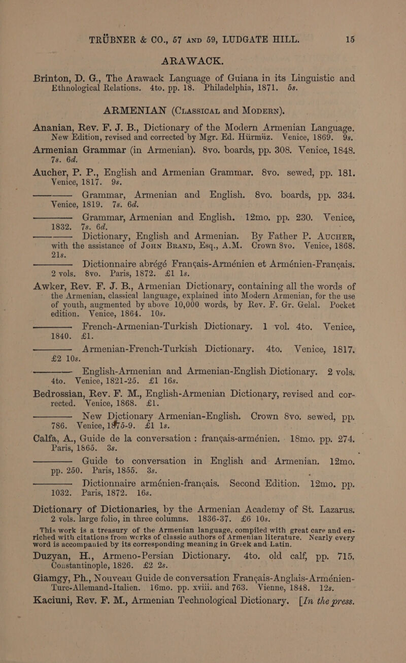 ARAWACK. Brinton, D. G., The Arawack Language of Guiana in its Linguistic and Ethnological Relations. 4to. pp. 18. Philadelphia, 1871. 6s. ARMENIAN (Crassicat and MopEry). Ananian, Rev. F. J. B., Dictionary of the Modern Armenian Language. New Edition, revised and corrected by Mgr. Ed. Hiirmuz. Venice, 1869. 9s. Armenian Grammar (in Armenian). 8vo. boards, pp. 308. Venice, 1848. 7s. 6d. Aucher, P. P., English and Armenian Grammar. 8vo. sewed, pp. 181. Venice, 1817. 9s. Grammar, Armenian and English. 8vo. boards, pp. 334. Venice, 1819. 7s. 6d. —— Grammar, Armenian and English. 12mo, pp. 230. Venice, 1832. 7s. 6d. f ——— Dictionary, English and Armenian. By Father P. AucuHzr, with the assistance of JoHn Branp, Esq., A.M. Crown 8vo. Venice, 1868. 21s. Dictionnaire abrégé Frangais-Arménien et Arménien-Francais. 2vols. 8vo. Paris, 1872. 41 ls. Awker, Rev. F. J. B., Armenian Dictionary, containing all the words of the Armenian, classical language, explained into Modern Armenian, for the use of youth, augmented by above 10,000 words, by Rey. F. Gr. Gelal. Pocket edition. Venice, 1864. 10s. French-Armenian-Turkish Dictionary. 1 vol. 4to. Venice, 1840. Jl. Armenian-French-Turkish Dictionary. 4to. Venice, 1817. £2 10s. English-Armenian and Armenian-English Dictionary. 2 vols. 4to. Venice, 1821-25. £1 16s. Bedrossian, Rev. F. M., English-Armenian Dictionary, revised and cor- rected. Venice, 1868. £1. New Dictionary Armenian-English. Crown 8vo. sewed, pp. 786. Venice, 1975-9. £1 ls. Calfa, A., Guide de la conversation : frangais-arménien. 18mo. pp. 274. Paris, 1565. 3s. Guide to conversation in English and- Armenian. 12mo. pp. 250. Paris, 1855. 3s. Dictionnaire arménien-francais. Second Edition. 12mo. pp. 1032. Paris, 1872. 16s. Dictionary of Dictionaries, by the Armenian Academy of St. Lazarus. 2 vols. large folio, in three columns. 1836-37. £6 10s. This work is a treasury of the Armenian language, compiled with great care and en- riched with citations from works of classic authors of Armenian literature. Nearly every word is accompanied by its corresponding meaning in Greek and Latin. Duzyan, H., Armeno-Persian Dictionary. 4to. old calf, pp. 715. Coustantinople, 1826. £2 2s. Giamgy, Ph., Nouveau Guide de conversation Francais-Anglais- Arménien- Ture-Allemand-Italien. 16mo. pp. xviii. and 763. Vienne, 1848. 12s. Kaciuni, Rev. F. M., Armenian Technological Dictionary. [Jn the press.