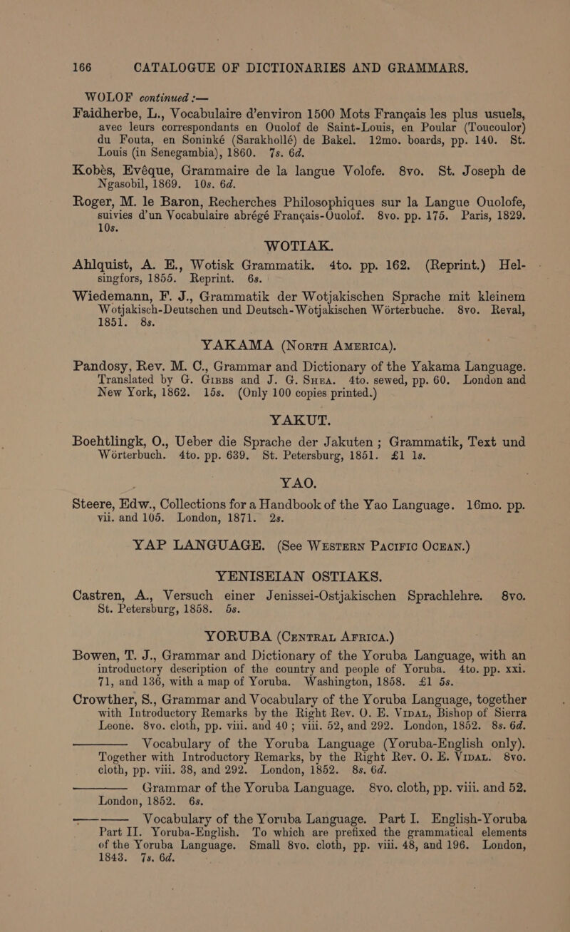 WOLOF continued :-— Faidherbe, L., Vocabulaire d’environ 1500 Mots Frangais les plus usuels, avec leurs correspondants en Ouolof de Saint-Louis, en Poular (Toucoulor) du Fouta, en Soninké (Sarakhollé) de Bakel. 12mo. boards, pp. 140. St. Louis (in Senegambia), 1860. 7s. 6d. Kobés, Evéque, Grammaire de la langue Volofe. 8vo. St. Joseph de Ngasobil, 1869. 10s. 6d. Roger, M. le Baron, Recherches Philosophiques sur la Langue Ouolofe, suivies d’un Vocabulaire abrégé Francais-Ouolof. 8vo. pp. 175. Paris, 1829. 10s. WOTIAK. Ahilquist, A. E., Wotisk Grammatik. 4to. pp. 162. (Reprint.) Hel- singfors, 1855. Reprint. 6s. Wiedemann, F. J., Grammatik der Wotjakischen Sprache mit kleinem Wotjakisch-Deutschen und Deutsch-Wotjakischen Worterbuche. 8yo. Reval, 1851. 8s. YAKAMA (NortH AMERICA). Pandosy, Rev. M. C., Grammar and Dictionary of the Yakama Language. Translated by G. Gipps and J. G. Suna. 4to. sewed, pp. 60. London and New York, 1862. 15s. (Only 100 copies printed.) YAKUT. Boehtlingk, O., Ueber die Sprache der Jakuten ; Grammatik, Text und Worterbuch. 4to. pp. 639. St. Petersburg, 1851. £1 1s. YAO. Steere, Edw., Collections for a Handbook of the Yao Language. 16mo. pp. vil. and 105. London, 1871. 2s. YAP LANGUAGE. (See Wustern Paciric Ocran.) YENISEIAN OSTIAKS. Castren, A., Versuch einer Jenissei-Ostjakischen Sprachlehre. 8vo. St. Petersburg, 1858. 5s. YORUBA (Crentrat AFRICA.) Bowen, T. J., Grammar and Dictionary of the Yoruba Language, with an introductory description of the country and people of Yoruba. 4to. pp. xxi. 71, and 136, with a map of Yoruba. Washington, 1858. £1 5s. Crowther, 8., Grammar and Vocabulary of the Yoruba Language, together with Introductory Remarks by the Right Rev. O. E. Vinat, Bishop of Sierra Leone. 8vo. cloth, pp. vill. and 40; villi. 52, and 292. London, 1852. 8s. 6d. Vocabulary of the Yoruba Language (Yoruba-English only). Together with Introductory Remarks, by the Right Rev. O. E. Vipau. 8vo. cloth, pp. vili. 38, and 292. London, 1852. 8s. 6d. — Grammar of the Yoruba Language. 8vo. cloth, pp. viii. and 52. London, 1852. 6s. Vocabulary of the Yoruba Language. Part I. English-Yoruba Part II. Yoruba-English. To which are prefixed the grammatical elements of the Yoruba Language. Small 8vo. cloth, pp. viii. 48, and 196. London, 1843. 7s. 6d. oe