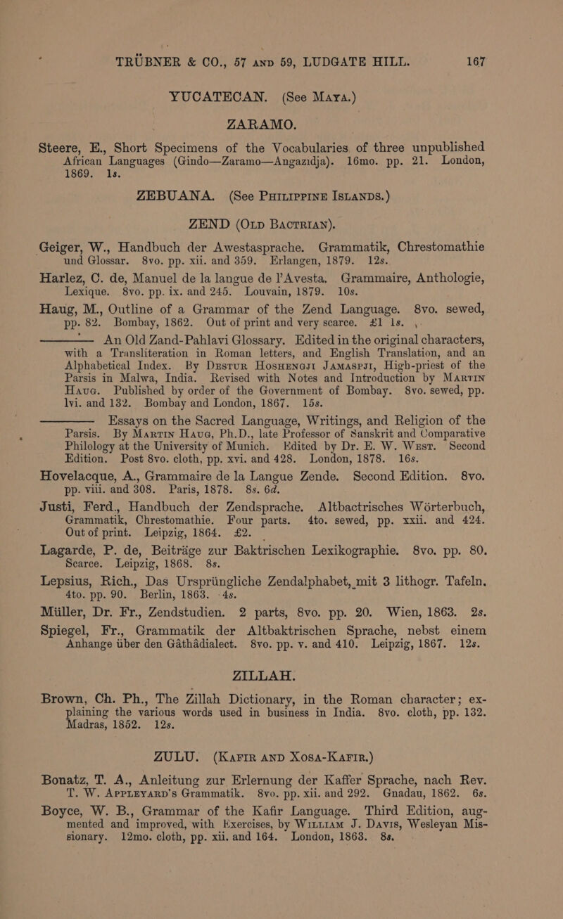 YUCATECAN. (See Mara.) ZARAMO. Steere, E., Short Specimens of the Vocabularies, of three unpublished African. Languages (Gindo—Zaramo—<Angazidja). 16mo. pp. 21. London, 1869. 1s. ZEBUANA. (See PHILIPPINE ISLANDS.) ZEND (Oxp BActTRIAN). Geiger, W., Handbuch der Awestasprache. Grammatik, Chrestomathie und Glossar. 8vo. pp. xii. and 359. Erlangen, 1879. 12s. Harlez, C. de, Manuel de la langue de Avesta, Grammaire, Anthologie, Lexique. 8vo. pp. ix. and 245. Louvain, 1879. 10s. Haug, M., Outline of a Grammar of the Zend Language. 8vo. sewed, PP: 82. Bombay, 1862. Out of print and very scarce. £1 ls. ,. An Old Zand-Pahlavi Glossary. Edited in the original characters, with a Transliteration in Roman letters, and English Translation, and an Alphabetical Index. By Dusrur Hosusnast Jamasps1, High- -priest of the Parsis in Malwa, India. Revised with Notes and Introduction by Martin Have. Published by order of the Government of Bombay. 8vo. sewed, pp. lvi. and 132. Bombay and London, 1867. 15s. Essays on the Sacred Language, Writings, and Religion of the Parsis. By Martin Have, Ph.D., late Professor of Sanskrit and Comparative Philology at the University of Munich. Kdited by Dr. E. W. Wzsr. Second Edition. Post 8vo. cloth, pp. xvi. and 428. London, 1878. 16s. Hovelacque, A., Grammaire de la Langue Zende. Second Edition. 8vo. pp. vill. and 308. Paris, 1878. 8s. 6d. Justi, Ferd., Handbuch der Zendsprache. Altbactrisches Wérterbuch, Grammatik, Chrestomathie. Four parts. 4to. sewed, pp. xxil. and 424. Out of print. Leipzig, 1864. £2. Lagarde, P. de, Beitréige zur Baktrischen Lexikographie. 8vo. pp. 80. Scarce. Leipzig, 1868. 8s. Lepsius, Rich., Das Urspriingliche Zendalphabet, mit 3 lithogr. Tafeln. 4to. pp. 90. Berlin, 1863. -4s. Miiller, Dr. Fr., Zendstudien. 2 parts, 8vo. pp. 20. Wien, 1863. 2s. Spiegel, Fr., Grammatik der Altbaktrischen Sprache, nebst einem Anhange uber den Gathadialect. 8vo. pp. v. and 410. Leipzig, 1867. 12s. ZILLAH. Brown, Ch. Ph., The Zillah Dictionary, in the Roman character; ex- plaining the various words used in business in India. 8vo. cloth, pp. 132. Madras, 1852. 12s. ZULU. (Karir anp Xosa-KarFir.) Bonatz, T. A., Anleitung zur Erlernung der Kaffer Sprache, nach Rev. T. W. AppLEyarD’s Grammatik. 8vo. pp. xil. and 292. Gnadau, 1862. 6s. Boyce, W. B., Grammar of the Kafir Language. Third Edition, aug- mented and improved, with Kxercises, by Witi1am J. Davis, Wesleyan Mis- sionary. 12mo. cloth, pp. xii.and 164. London, 1863. 8s.