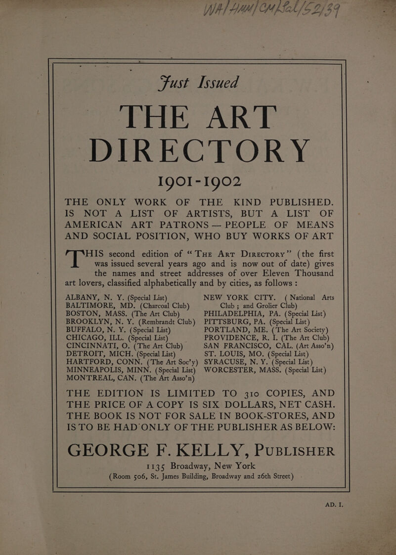 Fust Issued | Aik, ART DIRECTORY IQOI-1902 THE ONLY WORK OF THE KIND PUBLISHED. Peewee eo KOR. ARTISTS BUT A.:LIST .OF AMERICAN ART PATRONS — PEOPLE. OF MEANS AND SOCIAL POSITION, WHO BUY WORKS OF ART HIS second edition of “THe Art Drirecrory” (the first was issued several years ago and is now out of date) gives the names and street addresses of over Eleven Thousand art lovers, classified alphabetically and by cities, as follows : ALBANY, N. Y. (Special List) NEW YORK CITY. (National Arts BALTIMORE, MD. (Charcoal Club) Club ; and Grolier Club) BOSTON, MASS, (The Art Club) PHILADELPHIA, PA. (Special List) BROOKLYN, N. Y. (Rembrandt Club) PITTSBURG, PA. (Special List) BUFFALO, N. Y. (Special List) PORTLAND, ME. (The Art Society) CHICAGO, ILL. (Special List) . PROVIDENCE, R. I. (The Art Club) CINCINNATI, O. (The Art Club) SAN FRANCISCO, CAL. (Art Asso’n) DETROIT, MICH. (Special List) ST. LOUIS, MO. (Special List) HARTFORD, CONN. (The Art Soc’y) SYRACUSE, N. Y. (Special List) MINNEAPOLIS, MINN. (Special List) WORCESTER, MASS. (Special List) MONTREAL, CAN, (The Art Asso’n) THE EDITION IS LIMITED TO 310 COPIES, AND THE PRICE OF A COPY IS SIX DOLLARS, NET CASH. ISTO BE HAD ONLY OF THE PUBLISHER AS BELOW: GEORGE F. KELLY, PUBLISHER 1135 Broadway, New York (Room 506, St. James Building, Broadway and 26th Street) .