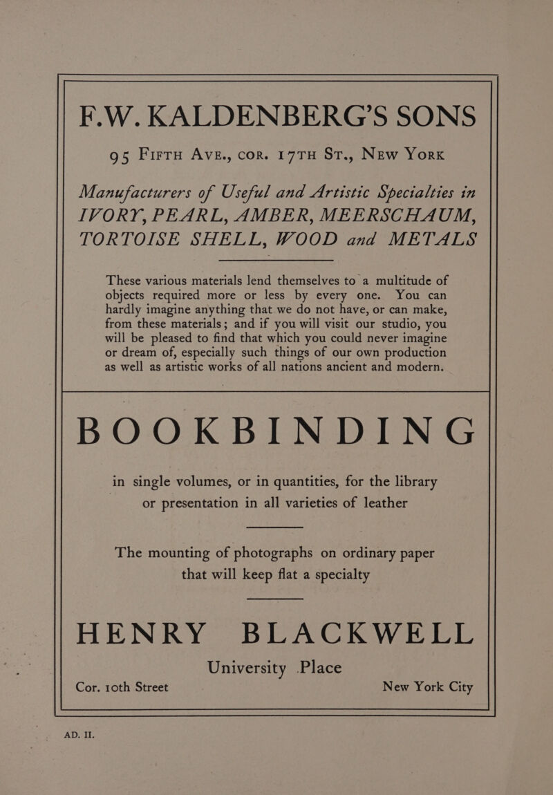 F.W. KALDENBERG'S SONS 95 Firru Ave., cor. 17TH St., New York Manufacturers of Useful and Artistic Specialties in IVORY, PEARL, AMBER, MEERSCHAUM, TORTOISE SHELL, WOOD and METALS These various materials lend themselves to a multitude of objects required more or less by every one. You can hardly imagine anything that. we do not have, or can make, from these materials; and if you will visit our studio, you will be pleased to find that which you could never imagine or dream of, especially such things of our own production as well as artistic works of all nations ancient and modern. or presentation in all varieties of leather The mounting of photographs on ordinary paper that will keep flat a specialty HENRY BLACKWELL University Place Cor. roth Street New York City
