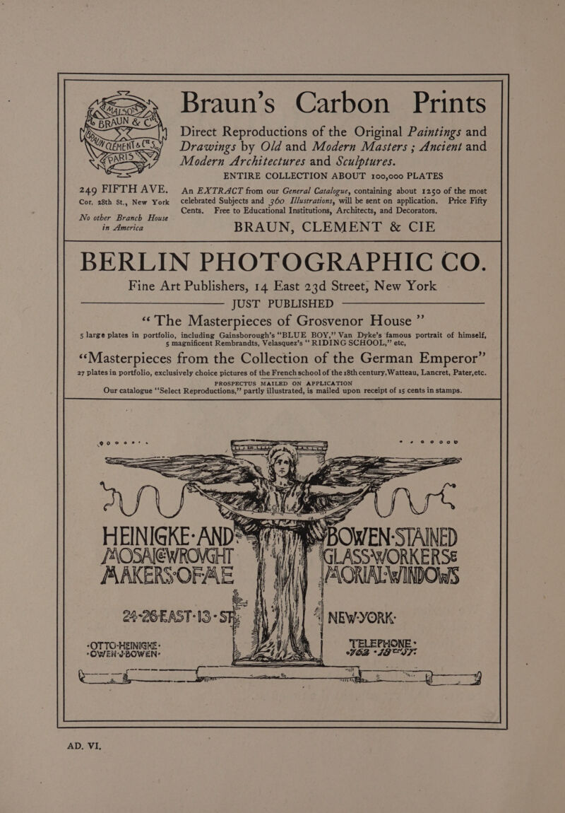 9 e (Sx Braun's Carbon Prints fo BRAUN &amp; CS Ke Direct Reproductions of the Original Paintings and Drawings by Old and Modern Masters ; Ancient and Modern Architectures and Sculptures. ENTIRE COLLECTION ABOUT 100,000 PLATES 249 FIFTH AVE. An EXTRACT from our General Catalogue, containing about 1250 of the most Cor, 28th St., New York celebrated Subjects and 360 I/lustrations, will be sent on application. Price Fifty Cents. Free to Educational Institutions, Architects, and Decorators. No other Branch House in America BRAUN, CLEMENT &amp; CIE BERLIN PHOTOGRAPHIC Co. Fine Art Publishers, 14 East 23d Street, New York JUST PUBLISHED “&lt;The Masterpieces of Grosvenor House ”’ 5 large plates in portfolio, including Gainsborough’s ‘‘BLUE BOY,’ Van Dyke’s ‘famous portrait of himself, 5 magnificent Rembrandts, Velasquez’s ‘‘ RIDING SCHOOL,”’ etc, «‘Masterpieces from the Collection of the German Emperor” 27 plates in portfolio, exclusively choice pictures of the French school of the 18th century, Watteau, Lancret, Pater,etc. PROSPECTUS MAILED ON APPLICATION ; : Our catalogue ‘‘Select Reproductions,”’ partly illustrated, is mailed upon receipt of 15 cents in stamps. HEINIGKE-ANDS¥¢ VRS BOWEN.STAINED POSNEWRAGHT ‘I Gll/ FP iGLaSsAvORKERSE WAKERSOFAE | AR HORA HnbOuS AD. VI,