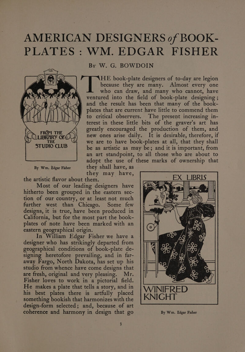 AMERICAN DESIGNERS of BOOK- PLATES : WM. EDGAR FISHER By W. G. BOWDOIN k= book-plate designers of to-day are legion | because they are many. Almost every one who can draw, and many who cannot, have ventured into the field of book-plate designing ; and the result has been that many of the book- plates that are current have little to commend them to critical observers. The present increasing in- terest in these little bits of the graver’s art has greatly encouraged the production of them, and new ones arise daily. It is desirable, therefore, if we are to have book-plates at all, that they shall be as artistic as may be; and it is important, from an art standpoint, to all those who are about to adopt the use of these marks of ownership that By Wm. Edgar Fisher they shall have, as they may have, the artistic flavor about them. Most of our leading designers have hitherto been grouped in the eastern sec- tion of our country, or at least not much further west than Chicago. Some few designs, it is true, have been produced in California, but for the most part the book- plates of note have been marked with an eastern geographical origin. In William Edgar Fisher we have a designer who has strikingly departed from geographical conditions of book-plate de- signing heretofore prevailing, and in far- away Fargo, North Dakota, has set up his studio from whence have come designs that are fresh, original and very pleasing. Mr. Fisher loves to work in a pictorial field. He makes a plate that tells a story, and in his best plates there is artfully placed something bookish that harmonizes with the design-form selected; and, because of art coherence and harmony in design that go By Wm. Edgar Fisher | WINIFRED | KNIGHT