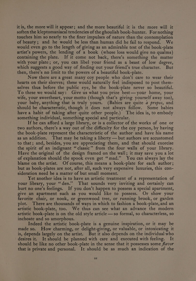 it is, the more will it appear; and the more beautiful it is the more will it soften the kleptomaniacal tendencies of the ghoulish book-hunter. For nothing touches him so nearly to the finer impulses of nature than the contemplation of beauty; and he would be less than human did he fail to respond. We would even go to the length of giving as an admirable test of the book-plate attist’s powers, the lending of a book (whose loss would give no qualms) containing the plate. If it come not back, there’s something the matter with your plate; or, you can libel your friend as a beast of low degree, which suggests a good way of finding out your friend’s true character. But then, there’s no limit to the powers of a beautiful book-plate. Now there are a great many coy people who don’t care to wear their hearts on their sleeves; these would naturally feel indisposed to post them- selves thus before the public eye, be the book-plate never so beautiful. To these we would say: Give us what you prize best— your home, your wife, your sweetheart, your motto (though that’s giving yourself away too), your baby, anything that is truly yours. (Babies are quite a propos, and should be characteristic, though it does not always follow. Some babies have a habit of taking after quite other people.) The idea is, to embody something individual, something special and particular. _ If he can afford a large library, or is a collector of the works of one or two authors, there’s a way out of the difficulty for the coy person, by having the book-plate represent the characteristic of the author and have his name as an addition. ‘That may be taking a liberty — but authors are accustomed to that; and, besides, you are appreciating them, and that should exorcise the spirit of an indignant “classic” from the four walls of your library. Have the original of the design framed on the wall; it may save you a lot of explanation should the spook even get “mad.” You can always lay the blame on the artist. Of course, this means a book-plate for each author; but as book-plates are not, after all, such very expensive luxuries, this con- sideration need be a matter of but small moment. Yet another idea is to have an artistic treatment of a representation of your library, your “den.” ‘That sounds very inviting and certainly can hurt no one’s feelings. If you don’t happen to possess a special apartment, give an apartment such as you would like to possess. Or show your favorite chair, or nook, or greenwood tree, or running brook, or garden plot. There are thousands of ways in which to fashion a book-plate, and an artistic book-plate, too. We thus can see what an advance the modern artistic book-plate is on the old style article —so formal, so characterless, so inchoate and so amorphous. Indeed the artistic book-plate is a genuine inspiration, or it may be made so. How charming, or delight-giving, or valuable, or intoxicating it is, depends largely on the artist. But it also depends on the individual who desires it. It should be planned with care and executed with feeling. It should be like no other book-plate in the sense that it possesses some flavor that is private and personal. It should be as much an indication of the