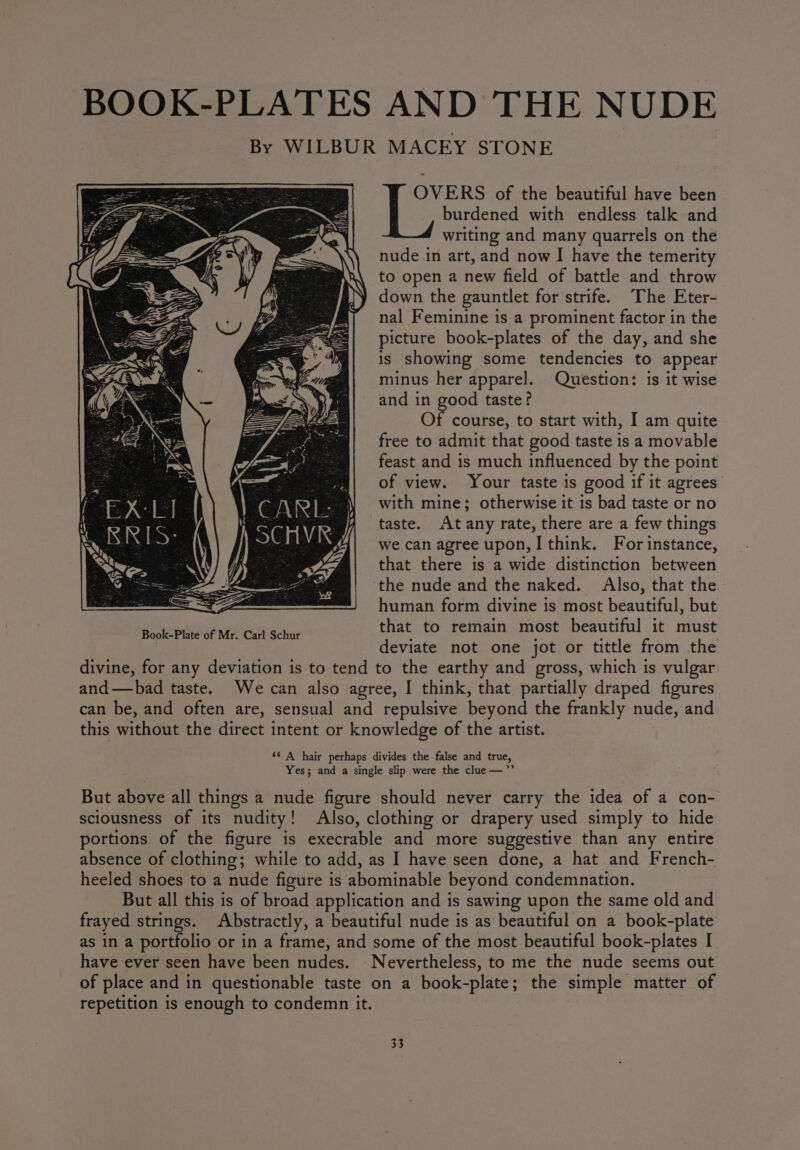 BOOK-PLATES AND THE NUDE By WILBUR MACEY STONE = OVERS of the beautiful have been burdened with endless talk and writing and many quarrels on the nude in art, and now I have the temerity to open a new field of battle and throw down the gauntlet for strife. The Eter- nal Feminine is a prominent factor in the picture book-plates of the day, and she is showing some tendencies to appear minus her apparel. Question: is it wise and in good taste? Of course, to start with, I am quite free to admit that good taste is a movable feast and is much influenced by the point of view. Your taste is good if it agrees with mine; otherwise it is bad taste or no taste. Atany rate, there are a few things we can agree upon, I think. For instance, that there is a wide distinction between the nude and the naked. Also, that the human form divine is most beautiful, but that to remain most beautiful it must deviate not one jot or tittle from the divine, for any deviation is to tend to the earthy and gross, which is vulgar and—bad taste. We can also agree, I think, that partially draped figures can be, and often are, sensual and repulsive beyond the frankly nude, and this without the direct intent or knowledge of the artist. ‘* A hair perhaps divides the false and true, Yes; and a single slip were the clue—’”’ But above all things a nude figure should never carry the idea of a con- sciousness of its nudity! Also, clothing or drapery used simply to hide portions of the figure is execrable and more suggestive than any entire absence of clothing; while to add, as I have seen done, a hat and French- heeled shoes to a nude figure is abominable beyond condemnation. But all this is of broad application and is sawing upon the same old and frayed strings. Abstractly, a beautiful nude is as beautiful on a book-plate as in a portfolio or in a frame, and some of the most beautiful book-plates I have ever seen have been nudes. Nevertheless, to me the nude seems out of place and in questionable taste on a book-plate; the simple matter of repetition is enough to condemn it.