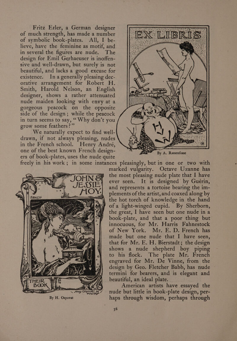 Fritz Erler, a German designer of much strength, has made a number of symbolic book-plates. All, I be- lieve, have the feminine as motif, and in several the figures are nude. The design for Emil Gerhaeuser is inoffen- sive and well-drawn, but surely is not beautiful, and lacks a good excuse for existence. Ina generally pleasing dec- orative arrangement for Robert H. Smith, Harold Nelson, an English designer, shows a rather attenuated nude maiden looking with envy at a gorgeous peacock on the opposite side of the design; while the peacock in turn seems to say, “ Why don’t you grow some feathers?” We naturally expect to find well- drawn, if not always pleasing, nudes in the French school. Henry Andre, one of the best known French design- ers of book-plates, uses the nude quite freely in his work; in some instances pleasingly, but in one or two with marked vulgarity. Octave Uzanne has the most pleasing nude plate that I have ever seen. It is designed by Guérin, and represents a tortoise bearing the im- plements of the artist, and coaxed along by the hot torch of knowledge in the hand of a light-winged cupid. By Sherborn, the great, I have seen but one nude in a book-plate, and that a poor thing but innocuous, for Mr. Harris Fahnestock of New York. Mr. E. D. French has made but one nude that I have seen, that for Mr. E. H. Bierstadt; the design shows a nude shepherd boy piping to his flock. The plate Mr. French engraved for Mr. De Vinne, from the design by Geo. Fletcher Babb, has nude J} termini for bearers, and is elegant and LSS i beautiful, an ideal plate. _ et Kk American artists have essayed the ~ Jeng Ovrevat. 987 nude but little in book-plate design, per- By H. Ospovat haps through wisdom, perhaps through