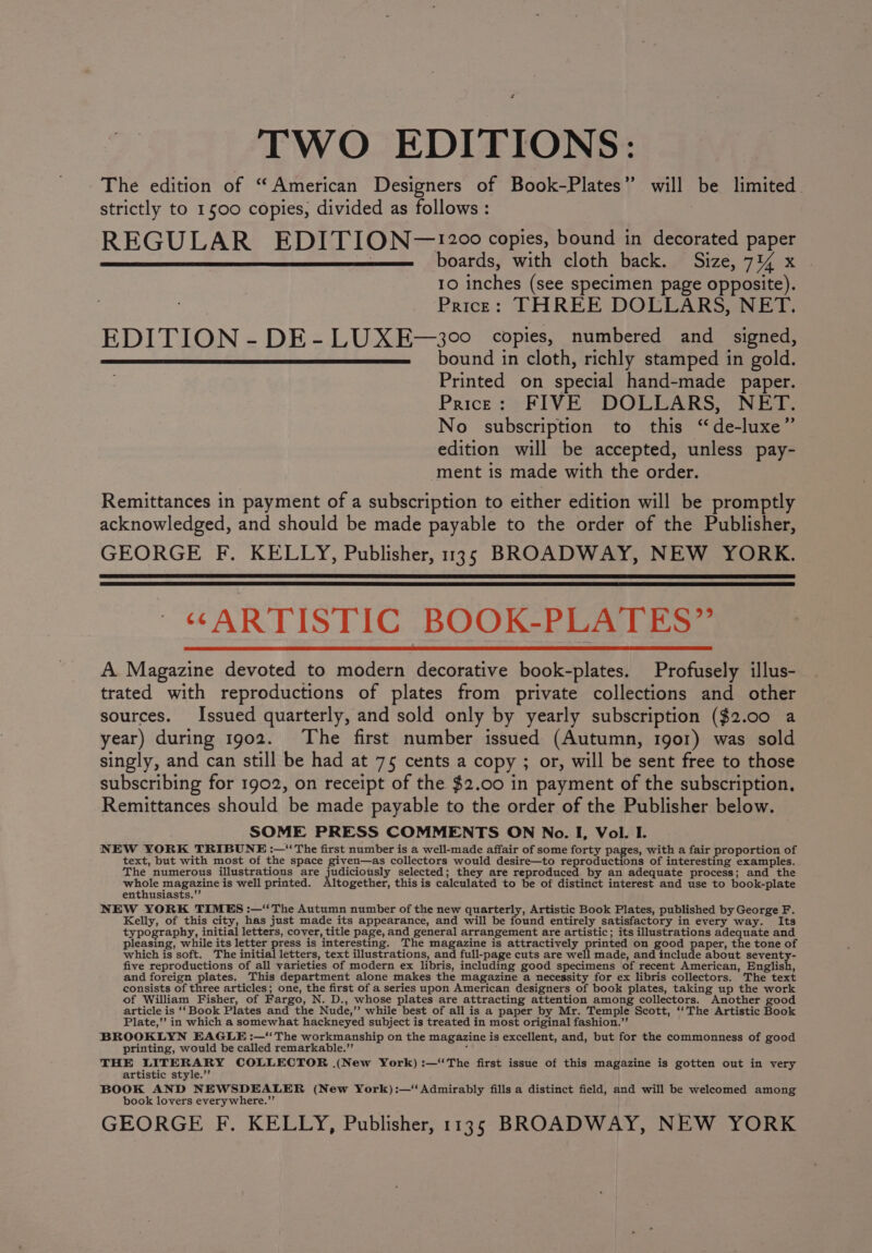 TWO EDITIONS: The edition of “American Designers of Book-Plates” will be limited. strictly to 1500 copies, divided as follows : REGULAR EDITION~—!20°0° copies, bound in decorated paper , boards, with cloth back. Size, 7% x 10 inches (see specimen page opposite). Price: THREE DOLLARS, NET. EDITION - DE- LUXE—300 copies, numbered and signed, bound in cloth, richly stamped in gold. Printed on special hand-made paper. Price: FIVE DOLLARS, NET. No subscription to this ‘de-luxe” edition will be accepted, unless pay- ment is made with the order. Remittances in payment of a subscription to either edition will be promptly acknowledged, and should be made payable to the order of the Publisher, GEORGE F. KELLY, Publisher, 135 BROADWAY, NEW YORK. “ARTISTIC BOOK-PLATES” A Magazine devoted to modern decorative book-plates. Profusely illus- trated with reproductions of plates from private collections and other sources. Issued quarterly, and sold only by yearly subscription ($2.00 a year) during 1902. The first number issued (Autumn, 1901) was sold singly, and can still be had at 75 cents a copy ; or, will be sent free to those subscribing for 1902, on receipt of the $2.00 in payment of the subscription, Remittances should be made payable to the order of the Publisher below. SOME PRESS COMMENTS ON No. I, Vol. I. NEW YORK TRIBUNE :—“‘ The first number is a well-made affair of some forty pages, with a fair proportion of text, but with most of the space given—as collectors would desire—to reproductions of interesting examples.. The numerous illustrations are judiciously selected; they are reproduced by an adequate process; and the bebe magazine is well printed. Altogether, this is calculated to be of distinct interest and use to book-plate enthusiasts. NEW YORK TIMES :—“The Autumn number of the new quarterly, Artistic Book Plates, published by George F. Kelly, of this city, has just made its appearance, and will be found entirely satisfactory in every way. Its typography, initial letters, cover, title page, and general arrangement are artistic; its illustrations adequate and pleasing, while its letter press is interesting. The magazine is attractively printed on good paper, the tone of which is soft. The initial letters, text illustrations, and full-page cuts are arate nae and include about seventy- five reproductions of all varieties of modern ex libris, including good specimens of recent American, Hastiah, and foreign plates. This department alone makes the magazine a necessity for ex libris collectors. The text consists of three articles; one, the first of a series upon American designers of book plates, taking up the work of William Fisher, of Fargo, N. D., whose plates are attracting attention among collectors. Another good article is ‘‘Book Plates and the Nude,” while best of all is a paper by Mr. Temple Scott, ‘‘The Artistic Book Plate,’ in which a somewhat hackneyed subject is treated in most original fashion.”’ BROOKLYN EAGLE :—‘“‘ The workmanship on the magazine is excellent, and, but for the commonness of good printing, would be called remarkable.” ; THE LITERARY COLLECTOR (New York) :—‘‘The first issue of this magazine is gotten out in very artistic style.’ BOOK AND NEWSDEALER (New York) :—‘ Admirably fills a distinct field, and will be welcomed among book lovers everywhere.”’ GEORGE F. KELLY, Publisher, 1135 BROADWAY, NEW YORK