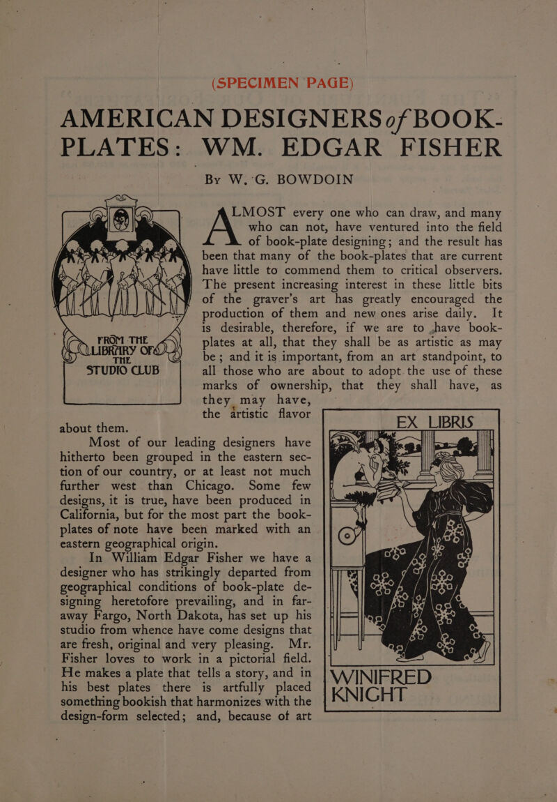 AMERICAN DESIGNERS of BOOK- PLATES: WM. EDGAR FISHER By W.’G. BOWDOIN who can not, have ventured into the field of book-plate designing; and the result has been that many of the book-plates that are current have little to commend them to critical observers. The present increasing interest in these little bits of the graver’s art has greatly encouraged the production of them and new ones arise daily. It is desirable, therefore, if we are to ,have book- plates at all, that they shall be as artistic as may be ; and it is important, from an art standpoint, to all those who are about to adopt the use of these marks of ownership, that they shall have, as they may have, _ the artistic flavor ' about them. oases | EX LIBRIS” Most of our leading designers have aaa SY | hitherto been grouped in the eastern sec- nhs | tion of our country, or at least not much Ae SANS) = further west than Chicago. Some few |f/ &lt;&lt; designs, it is true, have been produced in California, but for the most part the book- plates of note have been marked with an eastern geographical origin. In William Edgar Fisher we have a designer who has strikingly departed from geographical conditions of book-plate de- signing heretofore prevailing, and in far- away Fargo, North Dakota, has set up his studio from whence have come designs that are fresh, original and very pleasing. Mr. Fisher loves to work in a pictorial field. He makes a plate that tells a story, and in his best plates there is artfully placed something bookish that harmonizes with the design-form selected; and, because of art A LMOST every one who can draw, and many WINIFRED | KNIGHT