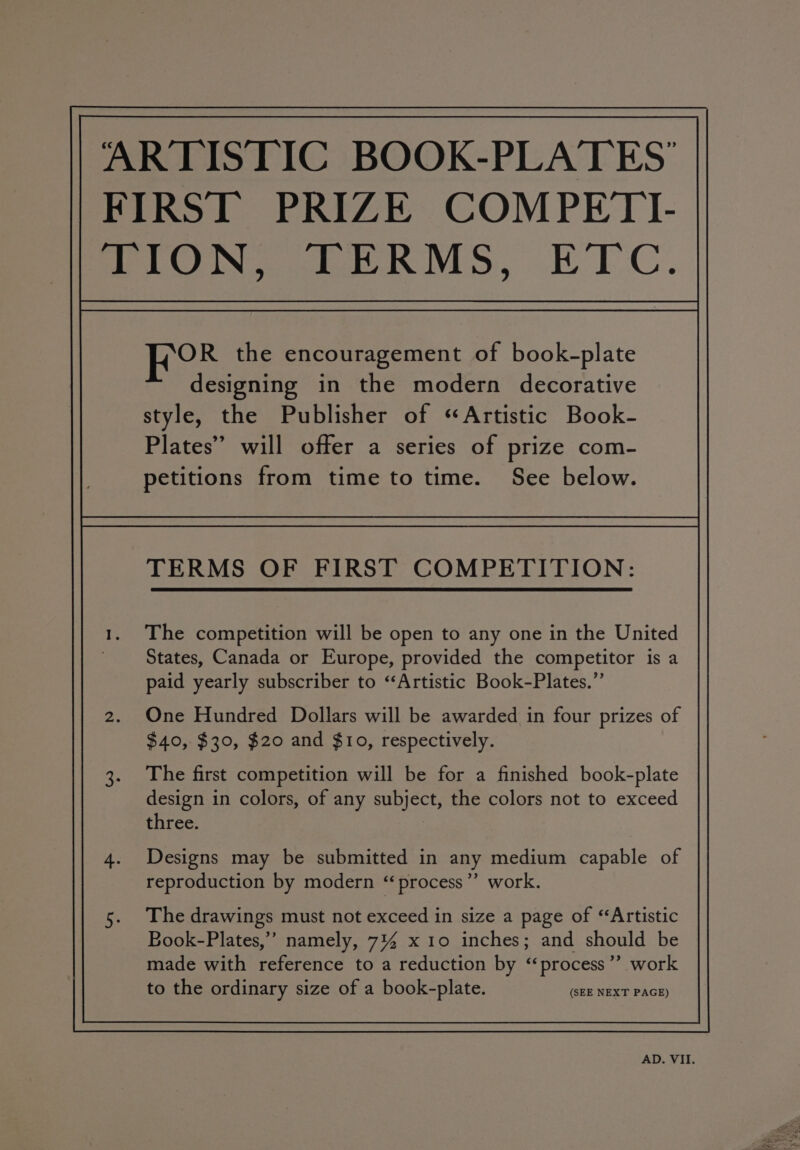 OR the encouragement of book-plate designing in the modern decorative style, the Publisher of ‘Artistic Book- Plates” will offer a series of prize com- petitions from time to time. See below. TERMS OF FIRST COMPETITION: The competition will be Open to any one in the United States, Canada or Europe, provided the competitor is a paid yearly subscriber to “Artistic Book-Plates.”’ One Hundred Dollars will be awarded in four prizes of $40, $30, $20 and $10, respectively. The first competition will be for a finished book-plate design in colors, of any subject, the colors not to exceed three. Designs may be submitted in any medium capable of reproduction by modern “« process ”? work. The drawings must not exceed in size a page of ‘Artistic Book-Plates,’ namely, 7% x10 inches; and should be made with reference to a reduction by “process”? work to the ordinary size of a book-plate. (SEE NEXT PAGE)