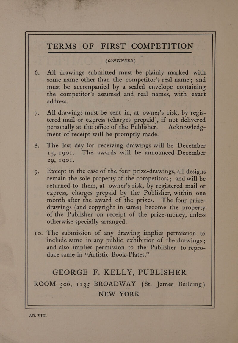 (CONTINUED ) All drawings submitted must be plainly marked with some name other than the competitor’s real name; and must be accompanied by a sealed envelope containing the competitor’s assumed and real names, with exact address. \: All drawings must be sent in, at owner’s risk, by regis- tered mail or express (charges prepaid), if not delivered personally at the office of the Publisher, Acknowledg- ment of receipt will be promptly made. The last day for receiving drawings will be December 15, 1901. The awards will be announced December 29, 1901. Except in the case of the four prize-drawings, all designs remain the sole property of the competitors; and will be returned to them, at owner’s risk, by registered mail or express, charges prepaid by the Publisher, within one month after the award of the prizes. The four prize- drawings (and copyright in same) become the property of the Publisher on receipt of the prize-money, unless otherwise specially arranged. | 10. The submission of any drawing implies permission to include same in any public exhibition of the drawings ; and also implies permission to the Publisher to repro- duce same in ‘‘Artistic Book-Plates.”’ GEORGE F. KELLY, PUBLISHER ROOM 506, 1135 BROADWAY (St. James Building) NEW YORK