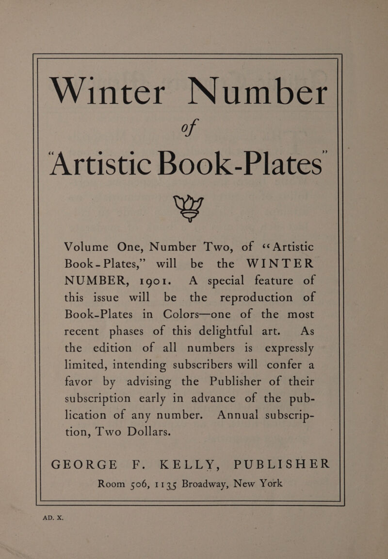 Winter Number of Artistic Book-Plates w Volume One, Number Two, of ‘Artistic Book- Plates,’ will be the WINTER NUMBER, tgo1. A special feature of this issue will be the reproduction of Book-Plates in Colors—one of the most recent phases of this delightful art. As GEORGE FF. KEULY, PUBLISHER Room 506, 1135 Broadway, New York