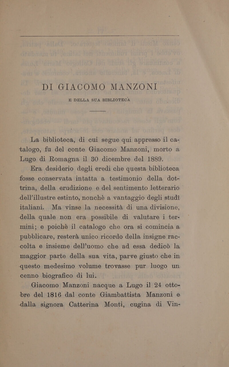 DI GIACOMO MANZONI E DELLA SUA BIBLIOTECA La biblioteca, di cul segue qui appresso 11 ca- talogo, fu del conte Giacomo Manzoni, morto a Lugo di Romagna il 30 dicembre del 1889. Era desiderio degli eredi che questa biblioteca fosse conservata intatta a testimonio della dot- trina, della erudizione e del sentimento letterario > dell’illustre estinto, nonché a vantaggio degli studi italiani. Ma vinse la necessita di una divisione, della quale non era possibile di valutare i ter- mini; e poiche il catalogo che ora si comincia a pubblicare, restera unico ricordo della insigne rac- --colta e insieme dell’uomo che ad essa dedicd la maggior parte della sua vita, parve giusto che in questo medesimo volume trovasse pur luogo un cenno biografico di lui. Giacomo Manzoni nacque a Thee i] 24 otto- bre del 1816 dal conte Giambattista Manzoni e dalla signora Catterina Monti, cugina di Vin-
