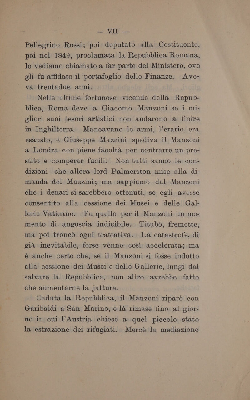 Pellegrino Rossi; poi: deputato alla Costituente, poi nel 1849, proclamata la Repubblica Romana, lo vediamo chiamato a far parte del Ministero, ove gli fu affidato il portafoglio delle Finanze. Ave- va trentadue anni. Nelle ultime fortunose vicende della Repub- blica, Roma deve a Giacomo Manzoni se i mi- gliori suoi tesori artistici non andarono a finire in Inghilterra. Mancavano le armi, l’erario era esausto, e Giuseppe Mazzini spediva il Manzoni a Londra con piene facolta per contrarre un pre- stito e comperar fucili. Non tutti sanno le con- dizioni che allora lord Palmerston mise alla di- manda del Mazzini; ma sappliamo dal Manzoni che i denari si sarebbero ottenuti, se egli avesse consentito alla cessione dei Musei e delle Gal- lerie Vaticane. Fu quello per il Manzoni un mo- mento di angoscia indicibile. Titubd, fremette, ma poi troncd ogni trattativa. La catastrofe, di gia inevitabile, forse venne cosi accelerata; ma é anche certo che, se il Manzoni si fosse indotto alla cessione dei Musei e delle Gallerie, lungi dal salvare la Repubblica, non altro avrebbe fatto che aumentarne la jattura. Caduta la Repubblica, il Manzoni ripard con Garibaldi a San Marino, e la rimase fino al gior- no in cui l’Austria chiese a quel piccolo stato la estrazione dei rifugiati. Mercé la mediazione