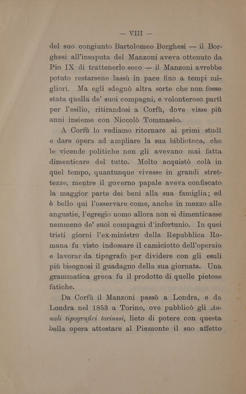 del suo congiunto Bartolomeo Borghesi — il Bor- ghesi all’insaputa del Manzoni aveva ottenuto da Pio [X di trattenerlo seco — il Manzoni avrebbe potuto restarsene lassu in pace fino a tempi mi- ghori. Ma egli sdegno altra sorte che non fosse stata quella de’ suoi compagni, e volonteroso parti per l’esilio, ritirandosi a Corfu, dove visse pit anni insieme con Niccold Tommaséo. A Corft. lo vediamo ritornare ai primi studi e dare opera ad ampliare la sua biblioteca, che le vicende politiche non gli avevano mai fatta dimenticare del tutto. Molto acquistd cola in quel tempo, quantunque vivesse in grandi stret- tezze, mentre il governo papale aveva confiscato la maggior parte dei beni alla sua famiglia; ed € bello qui VPosservare come, anche in mezzo alle angustie, legregio uomo allora non si dimenticasse nemmeno de’ suoi compagni d’infortunio. In quel tristi giorni l’ex-ministro della Repubblica Ro- mana fu visto indossare il camiciotto dell’operaio e lavorar da tipografo per dividere con gli esuli pit bisognosi il guadagno della sua giornata. Una grammatica greca fu il prodotto di quelle pietose fatiche. Da Corft il Manzoni passdO a Londra, e da Londra nel 1853 a Torino, ove pubblicd gli An- nalt tipografict torinest, lieto di potere con questa bella opera attestare al Piemonte il suo affetto