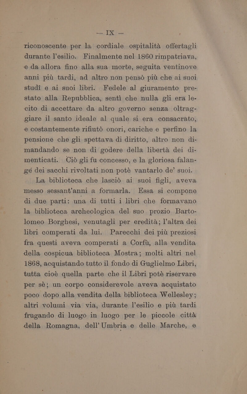 riconoscente per la cordiale ospitalita offertagli durante l’esilio. Finalmente nel 1860 rimpatriava, e da allora fino alla sua morte, seguita ventinove anni piu tardi, ad altro non penso piu che ai suoi studi e ai suoi libri. Fedele al giuramento pre- stato alla Repubblica, senti che nulla gli era le- cito di accettare da altro governo senza oltrag- giare il santo ideale al quale si era consacrato, e costantemente rifiutd onori, cariche e perfino la pensione che gli spettava di diritto, altro non di- mandando se non di godere della liberta dei di- menticati. Cid gli fu concesso, e la gloriosa falan- gé dei sacchi rivoltati non poté vantarlo de’ suoi. La biblioteca che lascid ai suoi figh, aveva messo sessant’anni a formarla. Essa si compone di due parti: una di tutti i libri che formavano la biblioteca archeologica del. suo prozio Barto- lomeo Borghesi, venutagli per eredita; Valtra dei libri comperati da lui. Parecchi dei pit preziosi fra questi aveva comperati a Corfu, alla vendita della cospicua biblioteca Mostra; molti altri nel 1868, acquistando tutto il fondo di Guglielmo Libri, tutta cioé quella parte che il Libri pote riservare per sé; un corpo considerevole aveva acquistato poco dopo alla vendita della biblioteca Wellesley; altri volumi via via, durante l’esilio e pit tardi frugando di luogo in luogo per le piccole citta della Romagna, dell’ Umbria e delle Marche, e