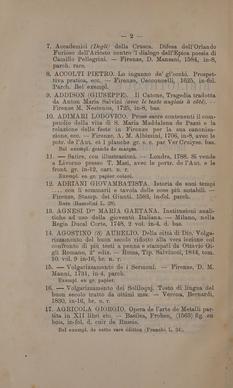 ED) ee 7. Accademici (Degli) della Crusca. Difesa dell’Orlando Furioso deil’Ariosto contro ’] dialogo dell’Epica poesia di Camillo Pellegrini. — Firenze, D. Mansani, 1584, in-8, parch. rare. 8. ACCOLTI PIETRO. Lo inganno de’ glocchi. Prospet- tiva pratica, ecc. — Firenze, Cecconcelli, 1625, in-fol. Parch. Bel exempl. 9, ADDISON (GIUSEPPE). I] Catone, Tragedia tradotta da Anton Maria Salvini (avec le texte anglais a cété), -- Firenze M. Nestenus, 1725, in-8, bas. 10. ADIMARI LODOVICO. Prose sacre contenenti il com- pendio della vita di S. Maria Maddalena de Pazzi e la relazione delle feste in Firenze per la sua canoniza- zione, ecc. — Firenze, A. M. Albizzini, 1706, in-8, avec le potr. de Aut. et 1 planche gr. s. c. par Ver Cruiyse. bas. Bel exempl. grande de marges. 11. — Satire, con illustrazioni. — Londra, 1788. Si vende a Livorno presso T. Masi, avec le portr. de l’Aut. e le front. gr. in-12, cart. n. x. Exempl. en gr. papier coloré. 12, ADRIANI GIOVAMBATISTA. Istoria de suoi tempi .... con li sommarii e tavola delle cose pitt notabili. — Firenze, Stamp. dei Giunti. 1583, in-fol. parch. Rare (Razzolini L. 25). 18. AGNESI D™® MARIA GAETANA. Instituzioni anali- tiche ad uso della gioventti. Htaliana. — Milano, nella Regia Ducal Corte, 1748, 2 vol. in-4. d. bas. 14. AGOSTINO (S) AURELIO. Della citta di Dio. Volga- rizzamento del buon secolo ridotto alla vera lezione col confronto di pitt testi a penna e stampati da Ottavio Gi- oli Romano, 2* ediz. — Roma, Tip. Salviucei, 1844, tom. 10. vol. 9 in-16, bya Prt 15. — Volgarizzamento de i Sermoni. — Firenze, D. M. Manni, 1731, in-4, parch. Exempl. en gr. papier. , 16. — Volgarizzamento dei Soliloquj. Testo di lingua del buon secolo tratto da ottimi mss. -- Verona, Bernardi, 1330, in-16, br. ny. 17. AGRICOLA GIORGIO. Opera de arte de Metalli par- tita in XIf lhbri etc. — Basilea, Froben, (1563) fig. en bois, in-fol. d. cuir de Russie. Bel exempl. de cette rare édition (Franchi L, 84).