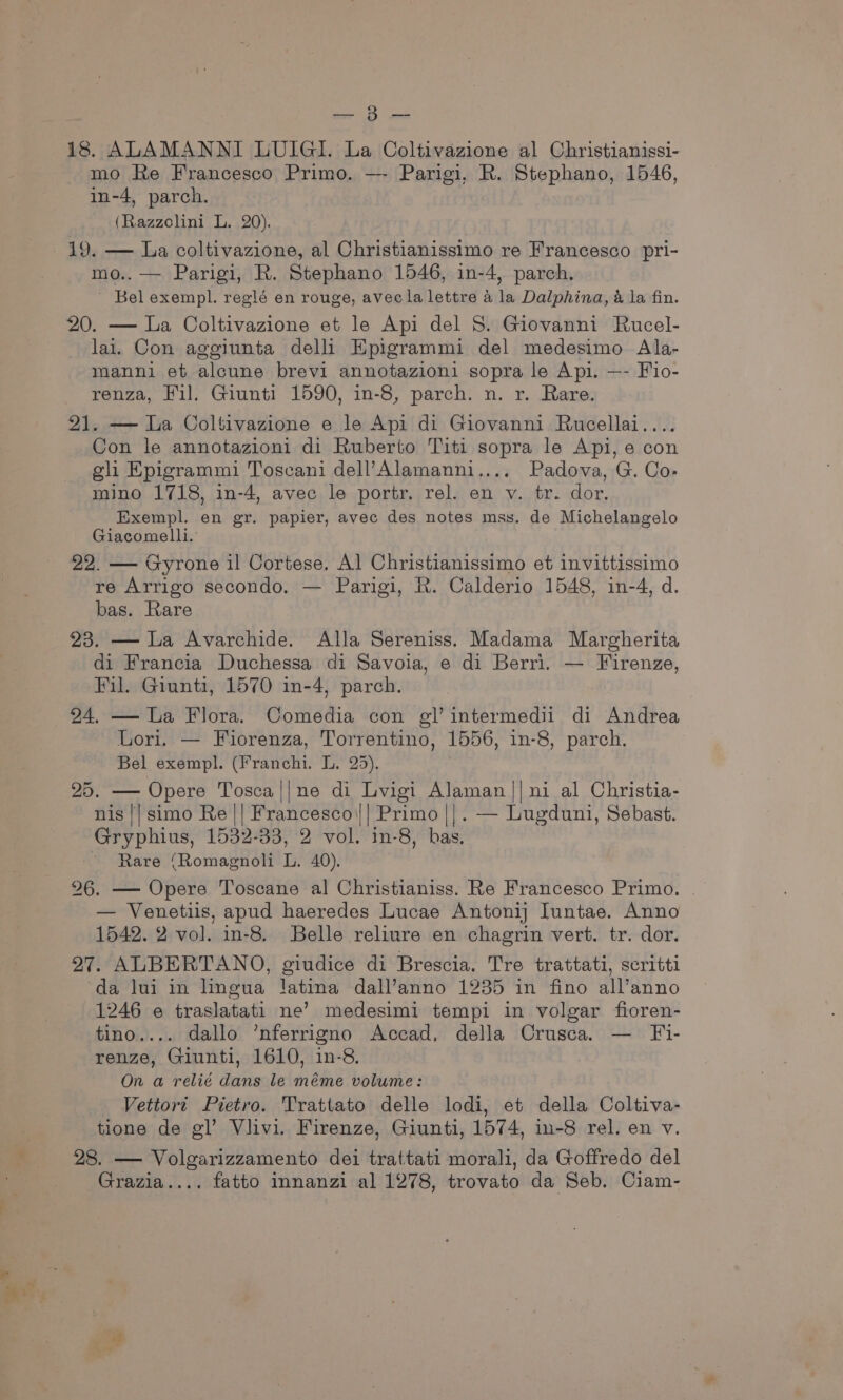 ay eae 18. ALAMANNI LUIGI. La Coltivazione al Christianissi- mo Re Francesco Primo. —- Parigi, R. Stephano, 1546, in-4, parch. (Razzolini L. 20). 19. — La coltivazione, al Christianissimo re Francesco pri- mo.. — Parigi, R. Stephano 1546, in-4, parch, - Bel exempl. reglé en rouge, avec la lettre 4 la Dalphina, &amp; la fin. 20. — La Coltivazione et le Api del S. Giovanni Rucel- lai. Con aggiunta delli Epigrammi del medesimo Ala- manni et alcune brevi annotazioni sopra le Api. —- Fio- renza, Fil. Giunti 1590, in-8, parch. n. r. Rare. 21. — La Coltivazione e le Api di Giovanni Rucellai.... Con le annotazioni di Ruberto Titi sopra le Api, e con gli Epigrammi Toseani dell’ Alamanni.... Padova, G. Co- mino 1718, in-4, avec le portr. rel. en v. tr. dor. Exempl. en gr. papier, avec des notes mss. de Michelangelo Giacomelli.’ 22. — Gyrone il Cortese. Al Christianissimo et invittissimo re Arrigo secondo. — Parigi, R. Calderio 1548, in-4, d. bas. Rare 23. — La Avarchide. Alla Sereniss. Madama Margherita di Francia Duchessa di Savoia, e di Berri. — Firenze, Fil. Giunti, 1570 in-4, parch. 24. — La Flora. Comedia con gl’ intermedii di Andrea Lori. — Fiorenza, Torrentino, 1556, in-8, parch. Bel exempl. (Franchi. L. 25). | 25. — Opere Tosca||ne di Lvigi Alaman || ni al Christia- nis || simo Re || Francesco(|| Primo ||. — Lugduni, Sebast. Gryphius, 1532-33, 2 vol. in-8, bas. - Rare (Romagnoli L. 40). 26. — Opere Toscane al Christianiss. Re Francesco Primo. — Venetiis, apud haeredes Lucae Antoni Iuntae. Anno 1542. 2 vol. in-8. Belle reliure en chagrin vert. tr. dor. 27. ALBERTANO, giudice di Brescia. Tre trattati, scritti da lui in lingua latina dall’anno 1235 in fino all’anno 1246 e traslatati ne’ medesimi tempi in volgar fioren- tino.... dallo ’nferrigno Accad, della Crusca. — Fi- renze, Giunti, 1610, in-8. On a relié dans le méme volume: Vettort Pietro. Trattato delle lodi, et della Coltiva- tione de gl’ Vlivi. Firenze, Giunti, 1574, in-8 rel. en v. 28. — Volgarizzamento dei trattati morali, da Goffredo del Grazia.... fatto Innanzi al 1278, trovato da Seb. Ciam-