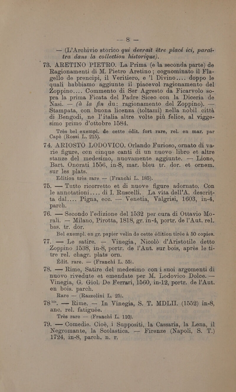 ey > eve — (L’Archivio storico qui devrait étre placé ict, parai- tra dans la collection historique). 73. ARETINO PIETRO. La Prima (e la seconda parte) de Ragionamenti di M. Pietro Aretino; cognominato il Fla- gello de prencipi, il Veritiero, e Divino... doppo le quali habbiamo aggiunte il piacevol ragionamento del Zoppino.... Commento di Ser Agresto da Ficarvolo so- pra la prima Ficata del Padre Siceo-con la Diceria de Nasi. — (@ la fin du: ragionamento del Zoppino). — Stampata, con buona licenza (toltami) nella nobil citta di Bengodi, ne l’italia altre volte piu felice, al vigge- simo primo d’ottobre 1584. Trés bel exempl. de cette édit. fort rare, rel. en mar. par Capé (Rossi L. 215). 74. ARIOSTO LODOVICO. Orlando Furioso, ornato di va- rie figure, con cinque canti di un nuovo libro et altre stanze del medesimo, nuovamente aggiunte. — Lione, Bart. Onorati 1556, in-8, mar. bleu tr. dor. et ornem. sur les plats. ; Edition trés rare — (Franchi L. 185). 75. — Tutto ricorretto et di nuove figure adornato. Con le annotationi.... di I. Ruscelli. La vita dell’A. descrit- ta dal.... Pigna, ecc. — Venetia, Valgrisi, 1603, in-4, parch. | 76. — Secondo l’edizione del 1532 per cura di Ottavio Mo- rali. — Milano, Pirotta, 1818, gr. in-4, portr. de l’Aut. rel. bas. tr. dor. Bel exempl. en gr. papier velin de cette édition tirée &amp; 50 copies. (7. — Le satire. — Vinegia, Nicold d’Aristotile detto. Zoppino 1538, in-8, portr. de l’Aut. sur bois, aprés le ti- tre rel. chagr. plats orn. Edit. rare. — (Franchi L. 55). 78. — Rime, Satire del medesimo con i suoi argomenti di nuovo rivedute et emendate per M. Lodovico Dolce. — Vinegia, G. Giol. De Ferrari, 1560, in-12, portr. de l’Aut. en bois. parch. Rare — (Razzolini L. 25). 78°, — Rime. — In Vinegia, 8. T, MDLIT. (1552) in-8, anc. rel. fatiguée. Trés rare — (Franchi L. 110). 79. — Comedie. Cioé, i Suppositi, la Cassaria, la Lena, il Negromante, la Scolastica. — Firenze (Napoli, S. T.) 1724, in-8, parch. n. r.