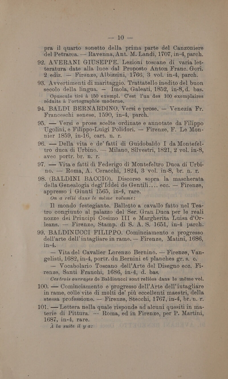 2 egy Be at pra il quarto sonetto della prima parte dél Canzoniere del Petrarca. — Ravenna, Ant. M. Landi, 1707, in-4, parch. 92. AVERANI GIUSEPPE. Lezioni toscane di varia let- teratura date alla luce dal Proposto Anton Franc. Gori. 2 ediz. — Firenze, Albizzini, 1766, 3 vol. in-4, parch. 93. Avvertimenti di maritaggio. Trattatello inedito del buon secolo della lingua. — Imola, Galeati, 1852, in-8,d. bas. Opuscule tiré a 150 exempl. C’est l’un des 100 exemplaires réduits &amp; Vortographie moderne. 94. BALDI BERNARDINO. Versi e prose. — Venezia Fr. Franceschi senese, 1590, in-4, parch. 95. — Versi e prose scelte ordinate e annotate da Filippo Ugolini, e Filppo-Luigi Polidori. — Firenze, F. Le Mon- nier 1859, in-16, cart, 1. r, 96. — Della vita e de’ fatti di Guidobaldo I da Montefel- tro duca di Urbino. -— Milano, Silvestri, 1821, 2 vol. in-8, avec portr. br. n. r. 97. — Vitae fatti di Federigo di Montefeltro THe di Urbi- no. — Roma, A. Ceracchi, 1824, 3 vol. in-8, br. n. r. 98. (BALDINI BACCIO). Discorso sopra la mascherata della Genealogia degl’Iddei de Gentili.... ecc. — Firenze, appresso i Giunti 1565, in-4, rare. On a relié dans le méme volume: Il mondo festegiante. Balletto a cavallo fatto nel Tea- tro congiunto al palazzo del Ser. Gran Duca per le reali nozze dei Principi: Cosimo Hil e Margherita Luisa d’Or- leans. — Firenze, Stamp. di 8. A. S. 1651, in-4 parch. 99. BALDINUCCI FILIPPO. Cominciamento e progresso dell’arte dell’ intagliare in rame. — Firenze, Matini, 1686, in-4. — Vitadel Cavalier Lorenzo Bernino. — Firenze, Van- gelisti, 1682, in-4, portr. du Bernini et planches gr.s. c. — Vocabolario Toscano dell’Arte del Disegno ece. Fi- renze, Santi Franchi, 1686, in-4, d. bas. Ces trois owvrages de Baldinucci sont reliées dans le méme vol. 100. — Cominciamento e progresso dell’ Arte dell’ intagliare in rame, colle vite di molti de’ pit eccellenti maestri, della stessa professione. — Firenze, Stecchi, 1767, in-4, br. n. Yr. 101. — Lettera nella quale risponde ad alcuni quesiti in ma- terie di Pittura. —- Roma, ed in Firenze, per P. Martini, 1687, in-4, rare. A la swite il ya: