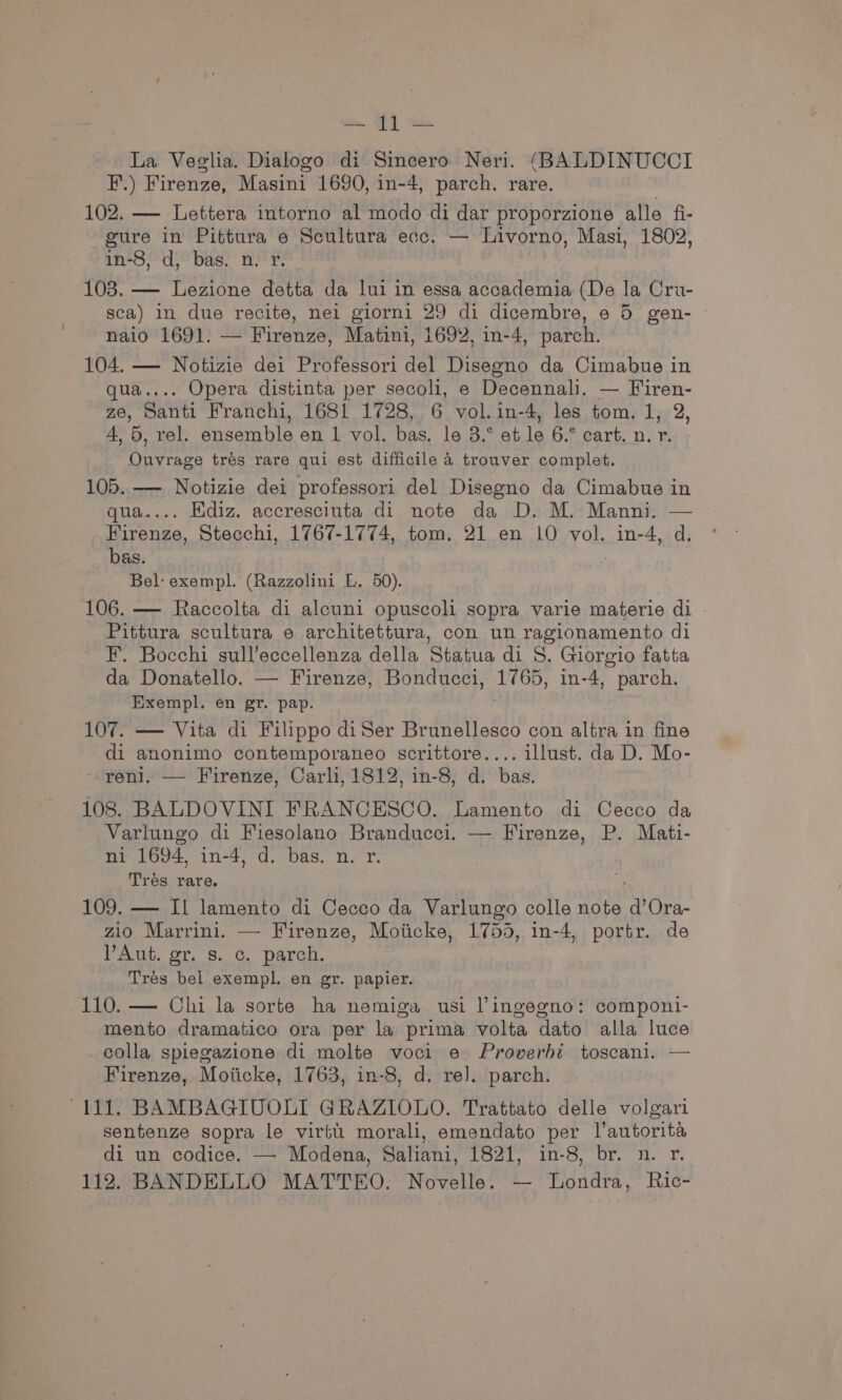 ae BY ee La Veglia. Dialogo di Sincero Neri. (BALDINUCCI F.) Firenze, Masini 1690, in-4, parch. rare. 102. — Lettera intorno al modo-di dar proporzione alle fi- gure in Pittura e Scultura ecc. — Livorno, Masi, 1802, in-8, d, bas. n. yr. | 103. — Lezione detta da lui in essa accademia (De la Cru- sca) in due recite, nei giorni 29 di dicembre, e 5 gen- naio 1691. — Firenze, Matini, 1692, in-4, parch. 104. — Notizie dei Professori del Disegno da Cimabue in qua.... Opera distinta per secoli, e Decennali. — Firen- Ze, Santi Franchi, 1681 1728, 6 vol.in-4, les tom. 1, 2, 4, 5, rel. ensemble en 1 vol. bas, le 3.° et le 6.° cart. n. r. Ouvrage trés rare qui est difficile 4 trouver complet. 105. — Notizie dei professori del Disegno da Cimabue in qua.... Ediz. accresciuta di note da D. M. Manni. — Firenze, Stecchi, 1767-1774, tom. 21 en 10 vol. in-4, d. bas. Bel: exempl. (Razzolini L. 50). 106. — Raccolta di alcuni opuscoli sopra varie materie di _ Pittura scultura e architettura, con un ragionamento di F. Bocchi sull’eccellenza della Statua di 8. Giorgio fatta da Donatello. — Firenze, Bonducci, 1765, in-4, parch. Exempl. en gr. pap. 107. — Vita di Filippo diSer Brunellesco con altra in fine di anonimo contemporaneo scrittore.... illust. da D. Mo- reni. — Firenze, Carli, 1812, in-8, d. bas. 108. BALDOVINI FRANCESCO. Lamento di Cecco da Varlungo di Fiesolano Branducci. — Firenze, P. Mati- ni 1694, in-4, d. bas. n. r. Tres rare. 109. — Il lamento di Cecco da Varlungo colle note ev Ora- zio Marrini. — Firenze, Moiicke, 1755, in-4, portr. de PAE. Ot, Se G parch. Trés bel exempl. en gr. papier. 110. — Chi la sorte ha nemiga usi lingegno: componi- mento dramatico ora per la prima volta dato alla luce colla spiegazione di molte voci e Proverbt toscani. — Firenze, Moiicke, 1763, in-8, d. re). parch. “111. BAMBAGIUOLI GRAZIOLO. Trattato delle volgari sentenze sopra le virtu morali, emendato per l’autorita di un codice. — Modena, Saliani, 1821, in-8, br. n. r. 112. BANDELLO MATTEO. Novelle. -- Londra, Ric-