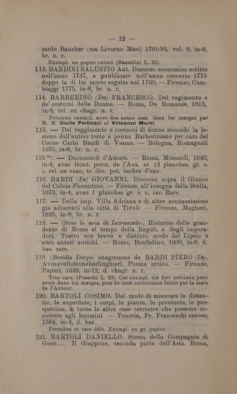 ‘gat A eee cardo Bancker (ma Livorno Masi) 1791-93, vol. 9, in-8, On Tyas 'Exempl. en papier coloré (Razzolini L. 50). 118. BANDINISALUSTIO Ant. Discorso economico scritto nell’anno 1737, e pubblicato nell’anno corrente 1775 doppo la di lui morte seguita nel 1760. — Firenze, Cam- biaggi 1775, in-8, br. n. r. 114. BARBERINO (Da) FRANCESCO. Del regimento e de’ costumi delle Donne. — Roma, De Romanis, 1815, in-8, rel. en chagr. n. r. Précieux exempl. avec des notes mss. dans les marges par M. M. Giulio Perticari et Vincenzo Monti. 115. — Del reggimento e costumi di donne secondo la le- zione dell’antico testo a penna Barberiniano per cura del Conte Carlo Baudi di Vesme..— Bologna, artes Oe 18%bfai-3) br“ ert / 115 *s, — Documenti d’Amore. — Roma, Moscardi, 1640, in-4, avec front. portr. de l’'Aut. et 18 planches. eee. c. rel. en veau, tr. dor. pet. taches d’eau. 116. BARDI (De) GIOVANNI. Discorso sopra i1 Giuoco del Calcio Fiorentino. — Firenze, all’insegna della Stella, 1673, in-4, avec 1 planches gr. s. c. car. Rare. 117. — Della imp. Villa Adriana e di altre sontuosissime gia adiacenti alla citta di Tivoli — Firenze, Magherl, 1825, 1-3; “br, a. sr, 118. — (Sous le nom de Incruscato). Ristretto delle gran- dezze di Roma al tempo della Repub. e degli impera- dori. Tratto con breve e distinto modo dal Lipsio e altri autori antichi. — Roma, Bonfadino, 1600, in-8, d. bas. rare. 119. (Beridio Darpe) anagramme de BARDI PIERO (De). Avinavoliottoneberlinghieri. Poema eroico. — Firenze, Papini, 1643, in-12, d. chagr. n. r. Tres rare. (Franchi L. 30). Cet exempl. est fort précieux pour avoir dans les marges, plus de cent corrections faites par la main de l’Auteur. 120. BARTOLI COSIMO. Del modo di misurare je distan- tie, le superficie, i corpi, le piante, le prouincie, le pro- spettiue, &amp; tutte le altre cose terrestre che possono oc- correre agli huomini. — Venetia, Fr. Franceschi sanese; 1564, in-4, d. bas, Premiere et rare édit. Exempl. en gr. papier. 141. BARTOLI DANIELLO. Storia della Compagnia di Gest.... Il Giappone, seconda parte dell’Asia. Roma,