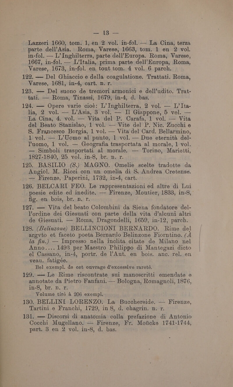 Bae SY Rat Lazzeri 1660, tom. 1, en 2 vol. in-fol. — La Cina, terza parte dell’Asia. Roma, Varese, 1663, tom. 1 en 2 vol. in-fol. — L’ Inghilterra, parte dell’Kuropa. Roma, Varese, 1667, in-fol. -— L’Italia, prima parte dell’Europa, Roma, Varese, 1673, in-fol. en tout tom. 4 vol. 6 parch. 122. — Del Ghiaccio e della coagulatione. Trattati. Roma, Varese, 1681, in-4, cart. n. r. 123. — Del suono de tremori armonici e dell’udito. Trat- tati. — Roma, Tinassi, 1679, in-4, d. bas. 124. — Opere varie cioé: L’Inghilterra, 2 vol — L’Ita- ha, 2 vol. — L’Asia, 3 vol. — Il Giappone, 5 vol. -— La Cina, 4. vol. — Vita del P. Carafa, 1 vol. — Vita del Beato Stanislao, 1 vol. — Vite del P. Nic. Zucchi e S. Francesco Borgia, 1 vol. — Vita del Card. Bellarmino, 1 vol. — L’Uomo al punto, 1 vol. — Due eternita del- VYuomo, 1 vol. — Geografia trasportata al morale, 1 vol. — Simboli trasportati al morale. — Torino, Marieiti, 1827-1840, 25 vol. in-8, br. n. r. 125. BASILIO (S.) MAGNO. Omelie scelte tradotte da Angiol. M. Ricci con un omelia di S. Andrea Cretense. — Firenze, Paperini, 1732, in-4, cart. 126. BELCARI FEO. Le rappresentazioni ed altre di Lui poesie edite ed inedite, — Firenze, Moutier, 1833, in-8, ’ fig. en bois, br. n. r. 127. — Vita del beato Colombini da Siena fondatore del- Vordine dei Giesuati con parte della vita d’alcuni altri de Giesuati. — Roma, Dragondelli, 1659, in-12, parch. 128. (Belinzone) BELLINCIONI BERNARDO. Rime del argvto et faceto poeta Bernardo Belinzone Fiorntino. (A la fin.) — Impresso nella inclita citate de Milano nel Anno.... 1493 per Maestro Philippo di Mantegazi dicto el Cassano, in-4, portr. de l’Aut. en bois. anc. rel. en veau. fatigée. Bel exempl. de cet ouvrage d’excessive rareté. 129. — Le Rime riscontrate sui manoscritti emendate e annotate da Pietro Fanfani. — Bologna, Romagnoli, 1876, Hoo, DF, D..W Volume tiré a 206 exempl. 130. BELLINI LORENZO. La Bucchereide. — Firenze, Tartini e Franchi, 1729, in 8, d. chagrin. n. r. 131. — Discorsi di anatomia colla prefazione di Antonio Cocchi Mugellano. — Firenze, Fr. Moiicke 1741-1744,