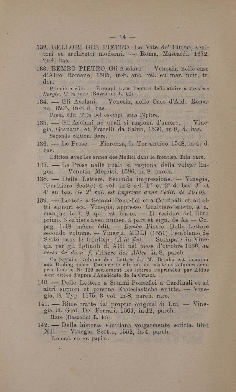 sg, cee 132. BELLORI GIO. PIETRO. Le Vite de’ Pittori, scul- tori et architetti moderni. — Roma, Mascardi, 1672, in-4, bas. 133. BEMBO PIETRO. Gli ik So lel -— Venetia, nelle case d’Aldo Romano, 1505, in-8. anc. re]. en mar. noir, tr. dor. Premiére édit. — Exempl. avec lépitre dédicatoire 4 Lucrece Borgia. Tres rare (Razzolini L. GO). 134. — Gli Asolani. — Venetia, nelle Case d’Aldo Roma- no, 1505, in-8 d. bas. Prem, édit. Tres bel exempl. sans l’épitre. 135. — Gli Asolani ne quali si ragiona d’amore. -- Vine- gia, Gianant. et Fratelli da Sabio, i530, in-8, d. bas. Seconde édition. Rare. ‘ 136. — Le Prose. — Fiorenza, L. Torrentino 1548, in-4, d. bas. Edition avec les armes des Medici dans le frontisp. Trés rare. 137, — Le Prose nelle quali si ragiona della volgar lin- gua. — Venetia, Moretti, 1586, in-8, parch. 188. — Delle Lettere. Seconda impressione. — Vinegia, (Gualtiero Scotto) 4 vol. in-8 rel. 1° et 2° d. bas. 3° et 4° en bas. (le 2° vol. est imprimé dans Uédit. de 1575). 139. — Lettere a Sommi Pontefici et a Cardinali et ad al- tri signori ecc. Vinegia, appresso Gualtiero scotto, s. a. manque le f. 8. qui est blanc. — Il residuo del lbro primo. 3 cahiers avee numer. a part et sign. de Aa — Ce. pag. 1-48. méme édit. — Bembo Pietro. Delle Lettere secondo volume. —- hmaue MDLI (1551) Vembleme de Scoto dans le frontisp. (A la fin). — Stampate in Vine- gia per gli figliuoli di Aldi nel mese d’ottobre 1550, aw verso du dern. f. VAncre des Aldes. in-8, parch. Ce premier volume des Lettres de M. ak est inconnu aux Bibliographes. Dans cette édition, de ces trois volumes com- pris dans le N° 139 seulement les lettres imprimeées par Aldus sont citées d’apres Académie de la Crusca. 140, — Delle Lettere a Sommi Pontefici a Cardinali et ad altri signori et persone Ecclesiastiche scritte. — Vine- gia, S. Typ. 1575, 8 vol. in-8, parch. rare. 141. — Rime tratte dal proprio original di Lui. — Vine- gia (. Giol. De’ Ferrari, 1564, in-12, parch. Rare (Razzolini L. 40). 142. — Della historia Vinitiana volgarmente scritta. libri XII. -—— Vinegia, Scotto, 1552, in-4, parch.