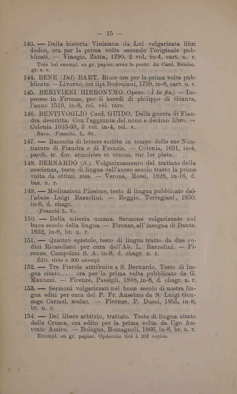 Mele | Foe 143. — Della historia Viniziana da Lui volgarizata libri dodici, ora per la prima volta secondo Joriginale pub- blicati. — Vinegia, Zatta, 1790, 2 vol, in-4, cart. n. r. Tres bel exempl. en gr. papier,iavec le portr. du Card. Bembo. gr. Ss. c. 144. BENE (Del) BART. Rime ora per Ja prima volta pub- blicate. — Livorno, coi tipi Bodoniani, 1799, in-8, cart. n. r. 145. BENIVIENI HIERONYMO. Opere. (A Ja fin.) — Im- presso in Firenze, per li heredi di philippo di Giunta, Vanno 1519, in-8, rel. vel. rare. 146. BENTIVOGLIO Card. GUIDO. Della guerra di Fian- dra descritta. Con l’aggiunta del nono e decimo libro, — Colonia 1633-39, 2 vol. in-4, rel. v. Rare. (Franchi. L. 36). 147. — Raccolta di lettere scritte in tempo delle sue Nun- tiature di Fiandra e di Francia. — Colonia, 16381, in-4, parch,. tr. dor. armoiries et ornem. sur les plats. 148. BERNARDO (S.). Volgarizzamento del trattato della coscienza, testo di lingua dell’aureo secolo tratto la prima volta da ottimi mss. — Verona, Rossi, 1828, in-16, d. bas. n. x. 149. — Meditazioni Piissime, testo di lingua pubblicato dal- Vabate Luigi Razzolini. — Reggio, Torregiani, 1850, in-8, d. chagr. (Franchi L. 5). 150. — Della miseria umana. Sermone volgarizzato nel buon secolo della lingua. — Firenze, all’ insegna di Dante. 1832, in-8, br. n. r. 151. — Quattro epistole, testo di lingua tratto da due co- dici Ricasoliani per cura dell’Ab. L. Razzolini. — Fi- renze, Campolini 8. A. in-8, d. chagr. n. r. ait. tirée a 200 akerink 152. — Tre Pistole attribuite a S. Bernardo. Testo di lin- gua citato..... ora per ia prima volta pubblicato da G. Manuzzi. — Firenze, Passigli, 1848, in-8, d. chagr. n. r. 153. — Sermoni volgarizzati nel buon secolo di nostra lin- gua editi per cura del P. Fr. Anselmo da S. Luigi Gon- zaga Carmel. scalzo. — Firenze, P. Ducci, 1855, in-8, Brian. cy. 154, — Del libero arbitrio, trattato. Testo di lingua citato dalla Crusca, ora edito per la prima volta da Ugo An- tonio Amico. — Bologna, Romagnoli, 1866, in-8, br. n. r. Exempl. en gr. papier. Opuscule tiré a 202 copies.