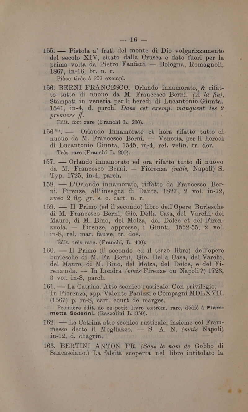ipl Gis 155. — Pistola a’ frati del monte di Dio volgarizzamento del secolo XIV, citato dalla Crusca e dato fuori per la prima volta da ‘Pietro Fanfani, — Bologna, Romagnoli, 1867, in-16, br. n. r. Pisce tirée &amp; 202 exempl. 156. BERNI FRANCESCO. Orlando innamorato, &amp; rifat- to tutto di nuouo da M. Francesco Berni. (A la fin), Stampati in venetia per li heredi di Lucantonio Giunta. 1541, in-4, d. parch. Dans cet exemp. manquent les 2 premiers ff. Edit. fort rare (Franchi L. 280). 156%, — Orlando Innamorate et hora rifatto tutto ‘i nuouo da M. Francesco Berni. — Venetia, per li heredi di Lucantonio Giunta, 1545, in-4, rel. vélin. tr. dor. Trés rare (Franchi L. 200). 157. — Orlando innamorato ed ora rifatto tutto di nuovo da M. Francesco Berni. — Fiorenza (mais, Napoli) 8. Typ. 1725, in-4, parch. 158. — L’Orlando innamorato, riffatto da Francesco Ber- ni. Firenze, all’insegna di ‘Dante. 1827, 2 ‘vol in-12, avec 2 fig. gr. s. c. cart. n. r. 159. — Jl Primo (ed il secondo) libro dell’Opere Burlesche di M. Francesco Berni, Gio. Della Casa, del Varchi,: del Mauro, di M. Bino, del Molza, del Dolce et del Firen- zvola. — Firenze, appresso, 1 Giunti, 1552-55, 2 vol. in-8, rel. mar. fauve, tr. doé. Idit. trés rare. (Franchi, L. 400). 160. — I] Primo (il secondo ed il terzo libro) dell’opere burlesche di M. Fr. Berni, Gio. Della Casa, del Varchi, del Mauro, di M. Bino, del Molza, del Dolce, e del Fi- renzuola. -— In Londra (mats Firenze ou Napoli ?) 1728, 3 vol. in-8, parch. . 161, — La Catrina. Atto scenico rusticale. Con privilegio. — In Fiorenza, app. Valente Panizzi e Compagni MDLX VII. (1567) p. in-8, cart. court de marges. Premiére édit, de ce petit livre extrém. rare, dédié 4 Fiam- metta Soderini. (Razzolini L. 350). 162. — La Catrina atto scenico rusticale, insieme co] Fram- messo detto il Mogliazzo. — 8. A. N. (mais Napoli) in-12, d. chagrin. 163. BERTINI ANTON FR. (Sous le nom de Gobbo di Sancasciano.) La falsita scoperta nel libro intitolato la