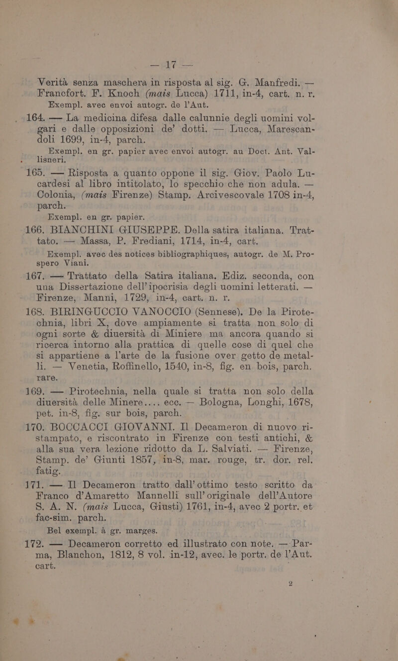 py Aa Verita senza maschera in risposta al sig. G. Manfredi. — Francfort. F. Knoch (mats Lucca) 1711, in-4, cart. n. r. Exempl. avec envoi autogr. de l’Aut. 164. — La medicina difesa dalle calunnie degli uomini vol- gari e dalle opposizioni de’ dotti. — Lucca, Marescan- doli 1699, in-4, parch. Exempl. en gr. papier avec envoi autogr. au Doct. Ant. Val- lisneri. 165. — Risposta a quanto oppone il sig. Giov. Paolo Lu- cardesi al libro intitolato, lo specchio che non adula. — Colonia, (mats Firenze) Stamp. Arcivescovale 1708 in-4, parch. _Exempl. en gr. papier. 166. BIANCHINI GIUSEPPE. Della satira italiana. Trat- tato. — Massa, P. Frediani, 1714, in-4, cart. Exempl. avec des notices bibliographiques, autogr. de M. Pro- spero Viani. 167. — Trattato della Satira italiana. Ediz. seconda, con una Dissertazione dell’ipocrisia degli uomini letterati. — Firenze, Manni, 1729, in-4, cart. n. r. 168. BIRINGUCCIO VANOCCIO (Sennese), De la Pirote- chnia, libri X, dove ampiamente si tratta non solo di ogni sorte &amp; diuersita di Miniere ma ancora quando si ricerca intorno alla prattica di quelle cose di quel che Si appartiene a l’arte de la fusione over. getto de metal- li. — Venetia, Roffinello, 1540, in-8, fig. en. bois, parch. rare. 169, — Pirotechnia, nella quale si tratta non solo della diuersita delle Minere.... ecc. — Bologna, Longhi, 1678, pet. in-8, fig. sur bois, parch. 170. BOCCACCI GIOVANNI. Il Decameron di nuovo ri- stampato, e riscontrato in Firenze con testi antichi, &amp; alla sua vera lezione ridotto da L. Salviati. — Firenze, Stamp. de’ Giunti 1857, in-8, mar. rouge, tr. dor. rel. fatig. | 171. — Il eh cron tratto dall’ ottimo testo scritto da Franco d’Amaretto Mannelli sull’originale dell’Autore S. A. N. (mais Lucca, Giusti) 1761, in-4, avec 2 portr. et fac-sim. parch. Bel exempl. 4 gr. marges. 172. — Decameron corretto ed illustrato con note. — Par- ma, Blanchon, 1812, 8 vol. in-12, avec. le portr. de l’Aut. cart. ;
