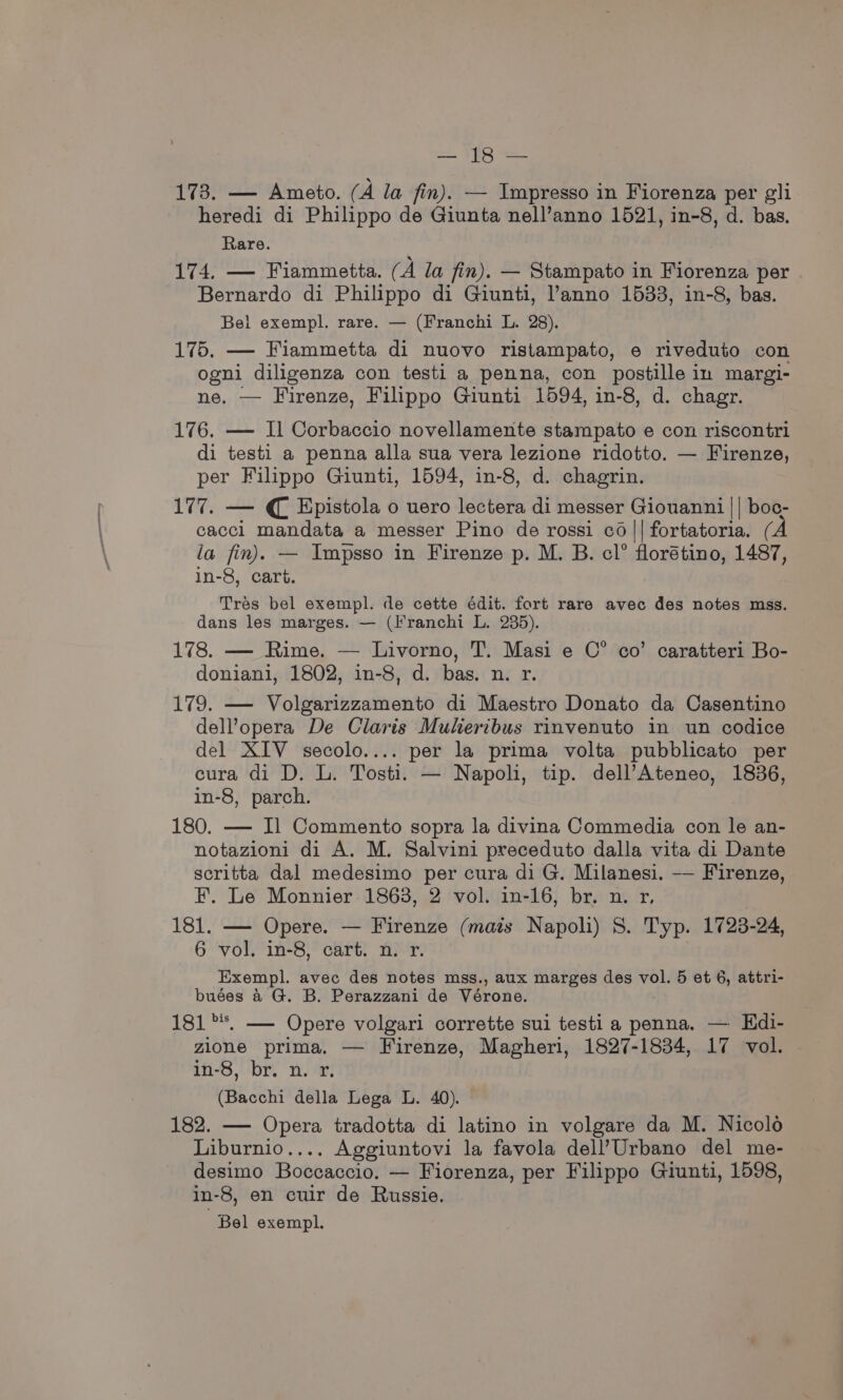 VR ee! 173. — Ameto. (A la fin). — Impresso in Fiorenza per gli heredi di Philippo de Giunta nell’anno 1521, in-8, d. bas. Rare. 174, — Fiammetta. (A la fin). — Stampato in Fiorenza per Bernardo di Philippo di Giunti, l’anno 1533, in-8, bas. Bel exempl. rare. — (Franchi L. 28). 175. — Fiammetta di nuovo ristampato, e riveduto con ogni diligenza con testi a penna, con postille in margi- ne, — Firenze, Filippo Giunti 1594, in-8, d. chagr. 176. — Il Corbaccio novellamente stampato e con riscontri di testi a penna alla sua vera lezione ridotto. — Firenze, per Filippo Giunti, 1594, in-8, d. chagrin. 177. — € Epistola o uero lectera di messer Giouanni || boc- cacci mandata a messer Pino de rossi cd|| fortatoria. (A la fin). — Impsso in Firenze p. M. B. cl° florétino, 1487, in-8, cart. Tres bel exempl. de cette édit. fort rare avec des notes mss. dans les marges. — (Franchi L. 235). 178. — Rime. — Livorno, T. Masi e C° co’ caratteri Bo- doniani, 1802, in-8, d. bas. n. r. 179. — Volgarizzamento di Maestro Donato da Casentino dell’opera De Claris Mukeribus rinvenuto in un codice del XIV secolo.... per la prima volta pubblicato per cura di D. L. Tosti. — Napoli, tip. dell’Ateneo, 1836, in-8, parch. 180. — IJ Commento sopra la divina Commedia con le an- notazioni di A. M. Salvini preceduto dalla vita di Dante scritta dal medesimo per cura di G. Milanesi. —— Firenze, F. Le Monnier 1863, 2 vol. in-16, br. n. r, 181. — Opere. — Firenze (mais Napoli) 8. Typ. 1723-24, 6 vol. in-8, cart. n. r. Exempl. avec des notes mss., aux marges des vol. 5 et 6, attri- buées &amp;4 G. B. Perazzani de Vérone. 181°. — Opere volgari corrette sui testi a penna. — Edi- zione prima. — Firenze, Magheri, 1827-1834, 17 vol. in-8, br. n. r. (Bacchi della Lega L. 40). 182. — Opera tradotta di latino in volgare da M. Nicolo Liburnio.... Aggiuntovi la favola dell’Urbano del me- desimo Boccaccio. — Fiorenza, per Filippo Giunti, 1598, in-8, en cuir de Russie. Bel exempl.