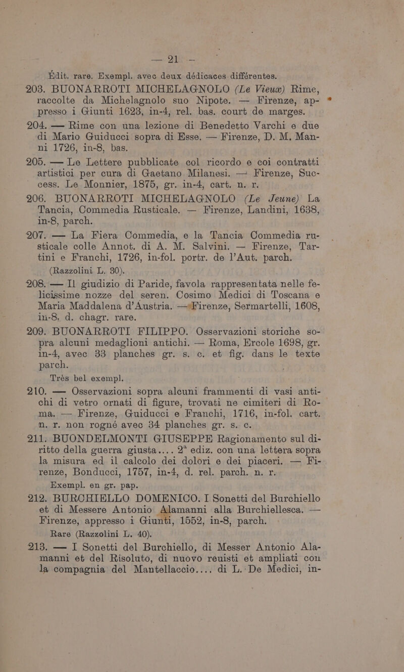 Banta, (eae Hdit. rare. Exempl. avec deux dédicaces. différentes. 203. BUONARROTI MICHELAGNOLO (Le Vieux) Rime, raccolte da Michelagnolo suo Nipote. — Firenze, ap- presso 1 Giunti 1623, in-4, rel. bas. court de marges. 204. — Rime con una lezione di Benedetto Varchi e due di Mario Guiducci sopra di Esse. — Firenze, D. M. Man- ni 1726, in-8, bas. 205. — Le Lettere pubblicate col ricordo e coi contratti artistici per cura di Gaetano Milanesi. — Firenze, Suc- cess. Le Monnier, 1875, gr. in-4, cart. n. r. 206. BUONARROTI MICHELAGNOLO (Le Jeune) La Tancia, Commedia Rusticale. — Firenze, Landini, 1638, in-8, parch. : 207. — La Fiera Commedia, e la Tancia Commedia ru- sticale colle Annot. di A. M. Salvini. — Firenze, Tar- tini e Franchi, 1726, in-fol. portr. de l’Aut. parch. (Razzolini L. 30). . 208. — Il giudizio di Paride, favola rappresentata nelle fe- licissime nozze del seren. Cosimo Medici di Toscana e Maria Maddalena d’Austria. — Firenze, Sermartelli, 1608, in-8, d. chagr. rare. 209. BUONARROTI FILIPPO. Osservazioni storiche so- pra alcuni medaglioni antichi. — Roma, Ercole 1698, gr. in-4, avec 33 planches gr. s. c. et fig. dans le texte parch. Tres bel exempl. 210. —- Osservazioni sopra alcuni frammenti di vasi anti- chi di vetro ornati di figure, trovati ne cimiteri di Ro- ma. — Firenze, Guiducci e Franchi, 1716, in-fol. cart. m. r. non rogné avec 34 planches gr. s. c. 211. BUONDELMONTI GIUSEPPE Ragionamento sul di- ritto della guerra giusta.... 2” ediz. con una lettera sopra la misura ed il calcolo dei dolori e dei piaceri. — Fi- renze, Bonducci, 1757, in-4, d. rel. parch. n. r. Exempl. en gr. pap. 212. BURCHIELLO DOMENICO. I Sonetti del Burchiello et di Messere Antonio qemeam alla Burchiellesca. — Firenze, appresso i Giunti, 1552, in-8, parch. Rare (Razzolini L. 40). 213. — I Sonetti del Burchiello, di Messer Antonio Ala- manni et del Risoluto, di nuovo reuisti et ampliati con la compagnia del Mantellaccio.... di L.-De Medici, in-