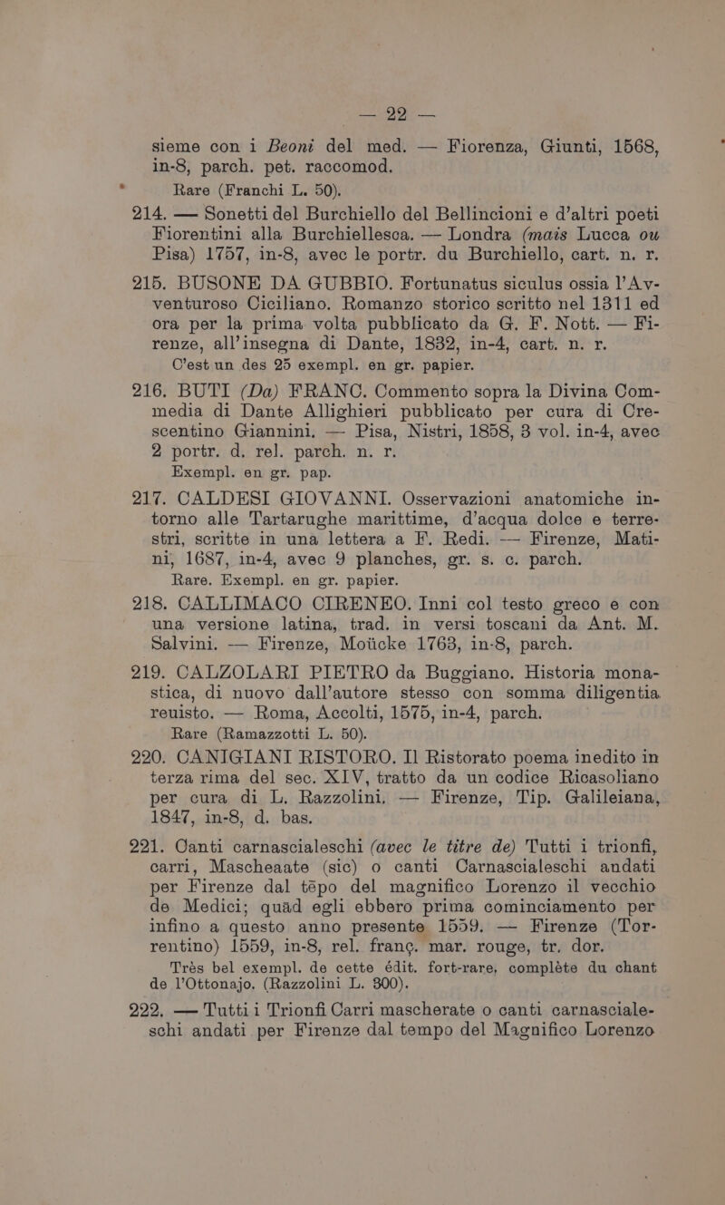 ee — sieme con i Beont del med. — Fiorenza, Giunti, 1568, in-8, parch. pet. raccomod. Rare (Franchi L. 50). 214. — Sonetti del Burchiello del Bellincioni e d’altri poeti Fiorentini alla Burchiellesca. — Londra (mais Lucca ow Pisa) 1757, in-8, avec le portr. du Burchiello, cart. n. r. 215. BUSONE DA GUBBIO. Fortunatus siculus ossia |’ Av- venturoso Ciciliano. Romanzo storico scritto nel 1311 ed ora per la prima volta pubblicato da G. F. Nott. — Fi- renze, all’insegna di Dante, 1832, in-4, cart. n. r. C’est un des 25 exempl. en gr. papier. 216. BUTI (Da) FRANC. Commento sopra la Divina Com- media di Dante Allighieri pubblicato per cura di Cre- scentino Giannini. — Pisa, Nistri, 1858, 3 vol. in-4, avec 2 portr. d. rel. parch. n. r. Exempl. en gr. pap. 217. CALDESI GIOVANNI. Osservazioni anatomiche in- torno alle Tartarughe marittime, d’acqua dolce e terre- stri, scritte in una lettera a F. Redi. -— Firenze, Mati- ni, 1687, in-4, avec 9 planches, gr. s. c. parch. Rare. Exempl. en gr. papier. 218. CALLIMACO CIRENEO. Inni col testo greco e con una versione latina, trad. in versi toscani da Ant. M. Salvini. — Firenze, Moiicke 1763, 1n-8, parch. 219. CALZOLARI PIETRO da Buggiano. Historia mona- stica, di nuovo dall’autore stesso con somma diligentia reuisto. — Roma, Accolti, 1575, in-4, parch. Rare (Ramazzotti L. 50). 220. CANIGIANI RISTORO. I Ristorato poema inedito in terza rima del sec. XIV, tratto da un codice Ricasoliano per cura di L. Razzolini, — Firenze, Tip. Galileiana, 1847, in-8, d. bas. 221. Canti carnascialeschi (avec le titre de) Tutti 1 trionfi, carri, Mascheaate (sic) o canti Carnascialeschi andati per Firenze dal tépo del magnifico Lorenzo il vecchio de Medici; quad egli ebbero prima cominciamento per infino a questo anno presente 1559. — Firenze (Tor- rentino) 1559, in-8, rel. franc. mar. rouge, tr. dor. Trés bel exempl. de cette édit. fort-rare, compléte du chant de l’Ottonajo. (Razzolini L. 300). 222, — Tuttii Trionfi Carri mascherate o canti carnasciale- schi andati per Firenze dal tempo del Magnifico Lorenzo