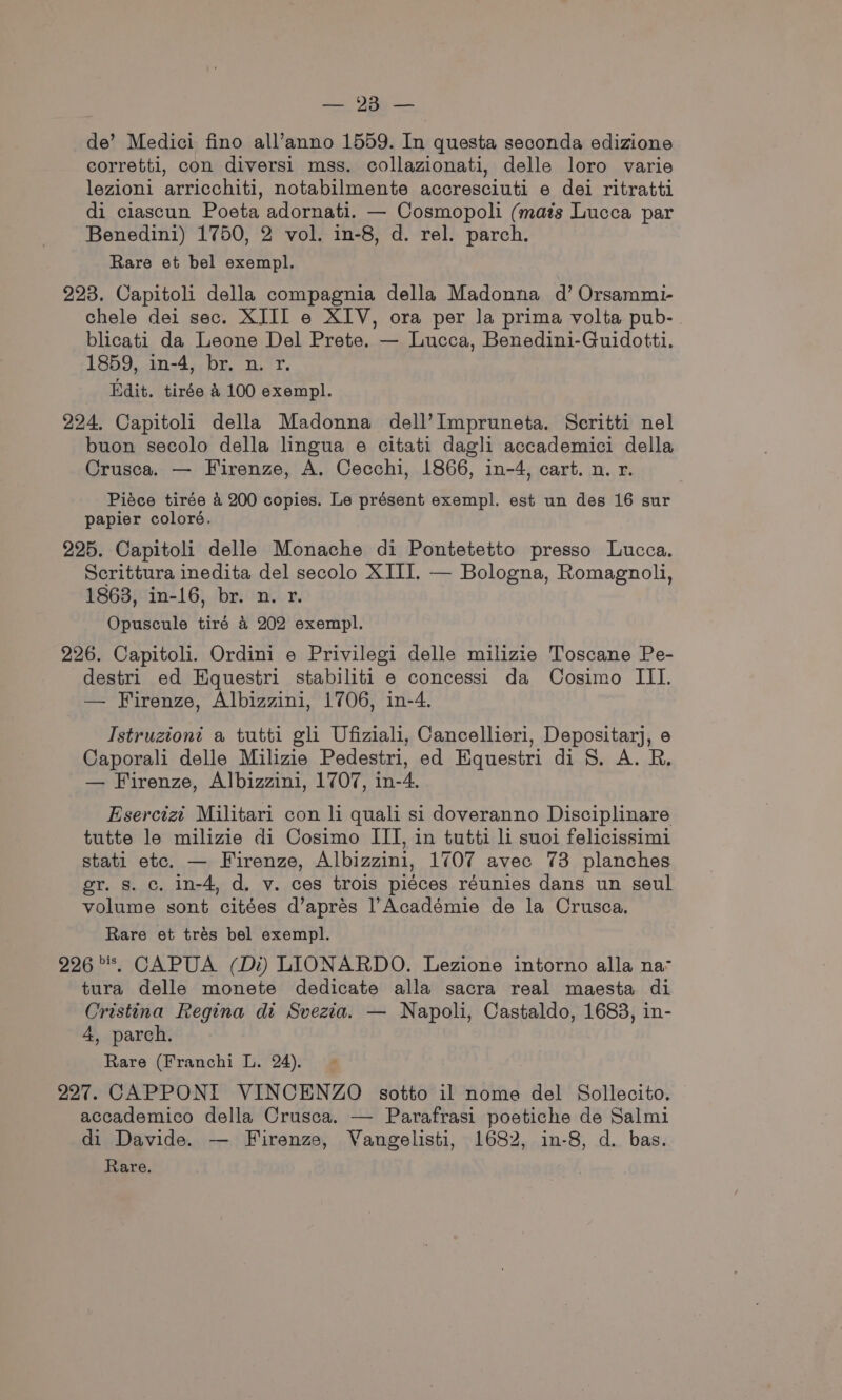 de’ Medici fino all’anno 1559. In questa seconda edizione corretti, con diversi mss. collazionati, delle loro varie lezioni arricchiti, notabilmente accresciuti e dei ritratti di ciascun Poeta adornati. — Cosmopoli (mats Lucca par Benedini) 1750, 2 vol. in-8, d. rel. parch. Rare et bel exempl. 223. Capitoli della compagnia della Madonna d’ Orsammi- chele dei sec. XJII e XIV, ora per la prima volta pub- blicati da Leone Del Prete. — Lucca, Benedini-Guidotti. 1859, in-4, br. n. r. Edit. tirée &amp; 100 exempl. 224. Capitoli della Madonna dell’Impruneta. Scritti nel buon secolo della lingua e citati dagli accademici della Crusca. — Firenze, A. Cecchi, 1866, in-4, cart. n. r. Piéce tirée 4 200 copies. Le présent exempl. est un des 16 sur papier coloré. 225. Capitoli delle Monache di Pontetetto presso Lucca. Scrittura inedita del secolo XIII. — Bologna, Romagnoli, 18638, in-16, br. n. r. Opuscule tiré &amp;4 202 exempl. 226. Capitoli. Ordini e Privilegi delle milizie Toscane Pe- destri ed Equestri stabiliti e concessi da Cosimo III. — Firenze, Albizzini, 1706, in-4. Istruziont a tutti gli Ufiziali, Cancellieri, Depositarj, e Caporali delle Milizie Pedestri, ed Equestri di 8. A. R. — Firenze, Albizzini, 1707, in-4. Esercizi Militari con li quali si doveranno Disciplinare tutte le milizie di Cosimo ITI, in tutti li suoi felicissimi stati etc. — Firenze, Albizzini, 1707 avec 73 planches er. s. c. in-4, d, v. ces trois piéces réunies dans un seul volume sont citées d’aprés l’Académie de la Crusca. Rare et trés bel exempl. 226 *, CAPUA (Di) LIONARDO. Lezione intorno alla na- tura delle monete dedicate alla sacra real maesta di Cristina Regina di Svezia. — Napoli, Castaldo, 1683, in- 4, parch. Rare (Franchi L. 24). 227. CAPPONI VINCENZO sotto il nome del Sollecito. accademico della Crusca. — Parafrasi poetiche de Salmi di Davide. — Firenze, Vangelisti, 1682, in-8, d. bas. Rare.