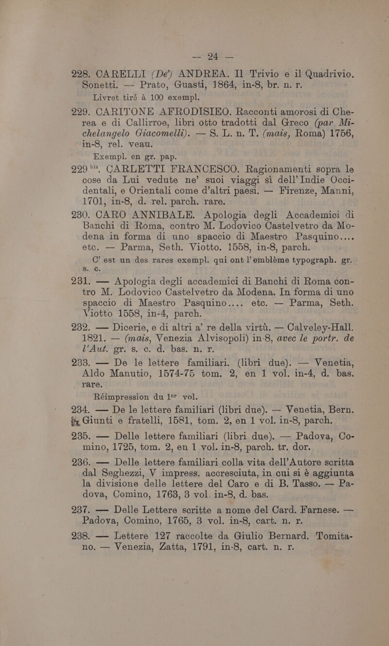ae 228. CARELLI (De?) ANDREA. Il Trivio e il Quadrivio. Sonetti. — Prato, Guasti, 1864, in-8, br. n. r. Livret tiré a 100 exempl. 229. CARITONE AFRODISIEO. Racconti amorosi di Che- rea e di Callirroe, libri otto tradotti dal Greco (par Mi- chelangelo Giacomelli). —S. L. n. T. (mats, Roma) 1756, in-8, rel. veau. Exempl. en gr. pap. 229s, CARLETTI FRANCESCO. Ragionamenti sopra le cose da Lui vedute ne’ suoi viaggi si dell’ Indie Occi- dentali, e Orientali come d’altri paesi. — Firenze, Manni, 1701, in-8, d. rel. parch. rare. 230. CARO ANNIBALE. Apologia degli Accademici di Banchi di Roma, contro M. Lodovico Castelvetro da Mo- dena in forma di uno spaccio di Maestro Pasquino.... etc. — Parma, Seth. Viotto. 1558, in-8, parch. C’ est un des rares exempl. qui ont l’embléme typograph. er. s.. GC. 231. — Apologia degli accademici di Banchi di Roma con- tro M. Lodovico Castelvetro da Modena. In forma di uno spaccio di Maestro Pasquino.... etc. — Parma, Seth. Viotto 1558, in-4, parch. 232. — Dicerie, e di altri a’ re della virtu. — Calveley-Hall. 1821. — (mais, Venezia Alvisopoli) in-8, avec le portr. de bE es. Oe a as Ter 233. — De le lettere familiari. (libri due). — Venetia, Aldo Manutio, 1574-75 tom. 2, en 1 vol. in-4, d. bas. . rare. Réimpression du 1¢ vol. 234. — De le lettere familiari (libri due). — Venetia, Bern. f Giunti e fratelli, 1581, tom. 2, en 1 vol. in-8, parch. 235. — Delle lettere familiari (libri due). — Padova, oi mino, 1725, tom. 2, en 1 vol. in-8, parch. tr. dor. 236. — Delle lettere familiari colla vita dell’Autore scritta dal Seghezzi, V impress. accresciuta, in cul si é aggiunta la divisione delle lettere del Caro e di B. Tasso. — Pa- dova, Comino, 1763, 3 vol. in-8, d. bas. 237. — Delle Lettere scritte a nome del Card. Farnese. — Padova, Comino, 1765, 3 vol. in-8, cart. n. r. 238. — Lettere 127 raccolte da Giulio Bernard. Tomita- no. — Venezia, Zatta, 1791, in-8, cart. n. r.