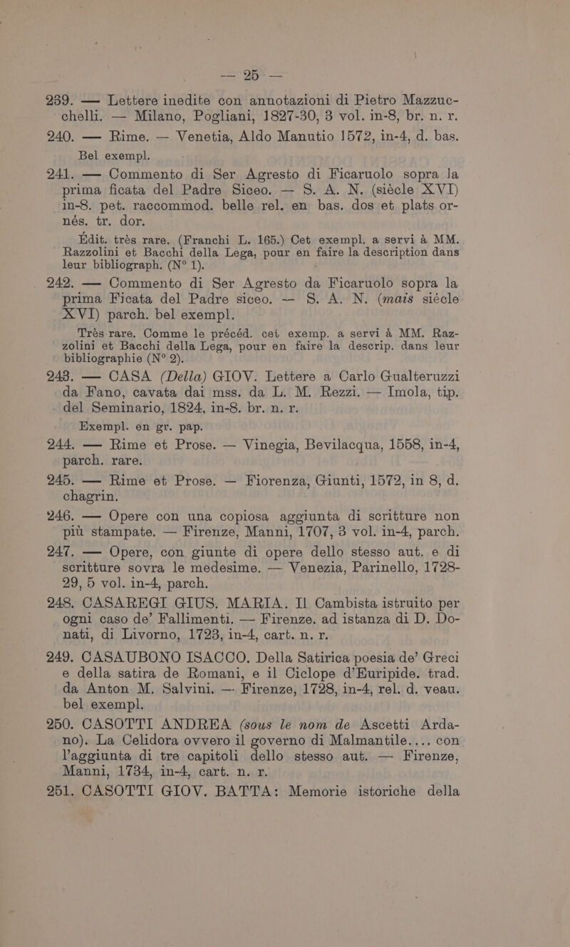 ae) ee 239. — Lettere inedite con annotazioni di Pietro Mazzuc- chelli, — Milano, Pogliani, 1827-30, 3 vol. in-8, br. n. r. 240. — Rime. — Venetia, Aldo Manutio 1572, in-4, d. bas. Bel exempl. 241. — Commento di Ser Agresto di Ficaruolo sopra la prima ficata del Padre Siceo. — 8S. A. N. (siecle XVI) in-8. pet. raccommod. belle rel. en bas. dos et plats or- nés. tr. dor. Edit. trés rare. (Franchi L. 165.) Cet exempl. a servi 4 MM. Razzolini et Bacchi della Lega, pour en ae la description dans leur bibliograph. (N° 1). _ 242. — Commento di Ser Agresto da Ficaruolo sopra la prima Ficata del Padre siceo. — §S. A. N. (mais siécle XVI) parch. bel exempl. Trés rare. Comme le précéd. cei exemp. a servi 4 MM. Raz- zolini et Bacchi della Lega, pour en faire la descrip. dans leur bibliographie (N° 2). 243. — CASA (Della) GIOV. Lettere a Carlo Gualteruzzi da Fano, cavata dai mss. da L. M. Rezzi. — Imola, tip. del Seminario, 1824, in-8. br. n. r. Exempl. en gr. pap. 244, — Rime et Prose. — sie? Bevilacqua, 1558, in-4, parch. rare. 245. — Rime et Prose. — Riorentes Giunti, 1572, in 8, d. chagrin. 246. — Opere con una copiosa aggiunta di scritture non piu stampate. — Firenze, Manni, 1707, 3 vol. in-4, parch. 247. — Opere, con giunte di opere dello stesso aut, e di scritture sovra le medesime. — Venezia, Parinello, 1728- 29, 5 vol. in-4, parch. 248. CASAREGI GIUS. MARIA. Il Cambista istruito per ogni caso de’ Fallimenti. — Firenze. ad istanza di D. Do- nati, di Livorno, 1723, in-4, cart. n. r. 249. CASAUBONO ISACCO. Della Satirica poesia de’ Greci e della satira de Romani, e il Ciclope d’Euripide. trad. da Anton M. Salvini. —- Firenze, 1728, in-4, rel. d. veau. bel exempl. 250. CASOTTI ANDREA (sous le nom de Ascetti Arda- no). La Celidora ovvero il governo di Malmantile.... con Vaggiunta di tre capitoli dello stesso aut. — Firenze, Manni, 1734, in-4, cart. n. r. 251. CASOTTI GIOV. BATTA: Memorie istoriche della