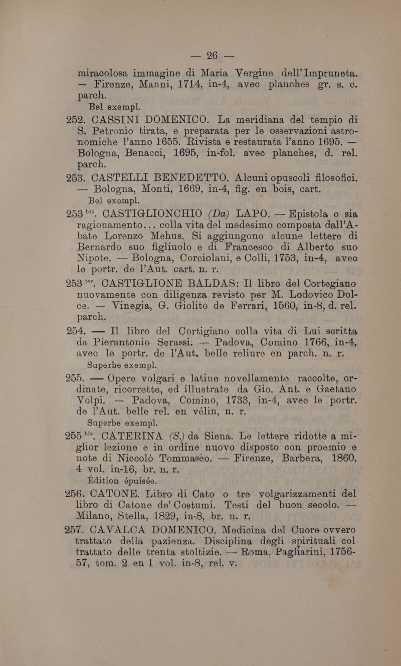 oe Ope miracolosa immagine di Maria Vergine dell’ Impruneta. — Firenze, Manni, 1714, in-4, avec planches gr. s. c. parch. Bel exempl. 252. CASSINI DOMENICO. La meridiana del tempio di S. Petronio tirata, e preparata per le osservazioni astro- nomiche l’anno 1655. Rivista e restaurata |’anno 1695. — Bologna, Benacci, 1695, in-fol. avec planches, d. rel. parch. 7 253. CASTELLI BENEDETTO, Alcuni opuscoli filosofici. — Bologna, Monti, 1669, in-4, fig. en bois, cart. Bel exempl. 253s. CASTIGLIONCHIO (Da) LAPO. — Epistola o sia ragionamento... colla vita del medesimo composta dall’A- bate Lorenzo Mehus. Si aggiungono alcune lettere di Bernardo suo figliuolo e di Francesco di Alberto suo Nipote. — Bologna, Corciolani, e Colli, 1753, in-4, avec le portr. de l’Aut. cart. n. r. 253 *, CASTIGLIONE BALDAS: I] libro del Cortegiano nuovamente con diligenza revisto per M. Lodovico Dol- ce. — Vinegia, G. Giolito de Ferrari, 1560, in-8, d. rel. parch. 254. — Il libro del Cortigiano colla vita di Lui scritta da Pierantonio Serassi: — Padova, Comino 1766, in-4, avec le portr. de Aut. belle reliure en parch. n. r. - Superbe exempl. 255. — Opere volgari e latine novellamente raccolte, or- dinate, ricorrette, ed illustrate da Gio. Ant. e Gaetano Volpi. — Padova, Comino, 1733, in-4, avec le portr. de l’Aut. belle rel. en vélin, n. r. Superbe exempl. 255 **. CATERINA (S.) da Siena. Le lettere ridotte a mi- glior lezione e in ordine nuovo disposto con proemio e note di Niccolo Tommaseo. — Firenze, Barbera, 1860, 4 vol. in-16, br. n, r. Edition épuisée. 256. CATONE. Libro di Cato o tre volgarizzamenti del libro di Catone de’ Costumi. Testi del buon secolo. — Milano, Stella, 1829, in-8, br. n. r. 257. CAVALCA DOMENICO. Medicina del Cuore ovvero trattato della pazienza. Disciplina degli spirituali col trattato delle trenta stoltizie. — Roma, Pagliarini, 1756-