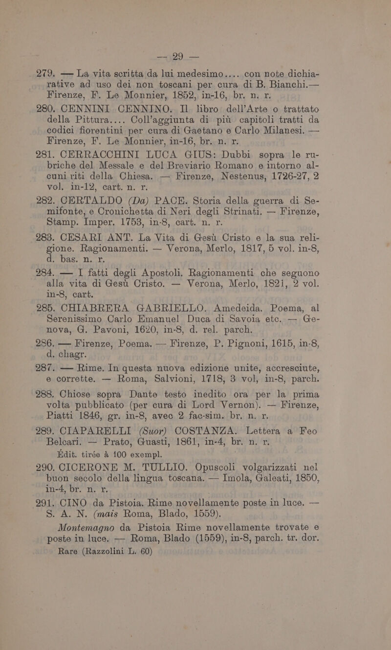 Apo 279. —- La vita scritta da lui medesimo.... con note dichia- rative ad uso dei non toscani per cura di B. Bianchi.— Firenze, F. Le Monnier, 1852, in-16, br. n. r. 280. CENNINI CENNINO. Il hbro dell’Arte o trattato della Pittura.... Coll’aggiunta di pit capitol tratti da codici fiorentini per cura di Gaetano e Carlo Milanesi. — Firenze, F. Le Monnier, in-16, br. n. r. 281. CERRACCHINI LUCA GIUS: Dubbi sopra le ru- briche del Messale e del Breviario Romano e intorno al- cuni riti della Chiesa. — Firenze, Nestenus, 1726-27, 2 vol m-12, cart. ‘n. fr. 282. CERTALDO (Da) PACE. Storia della guerra di Se- mifonte, e Cronichetta di Neri degli Strinati. — Firenze, Stamp. Imper. 1753, in-8, cart. n. r. 283. CESARI ANT. La Vita di Gest Cristo e la sua reli- gione. Ragionamenti. — Verona, Merlo, 1817, 5 vol. in-8, Oe Was. i,k. ) 284. — I fatti degli Apostoli. Ragionamenti che seguono alla vita di Gest. Cristo. — Verona, Merlo, 182i, 2 vol. in-8, cart. 285. CHIABRERA GABRIELLO. Amedeida. Poema, al Serenissimo Carlo Emanuel Duca di Savoia etc. — Ge- nova, G. Pavoni, 1620, in-8, d. rel. parch. 286, — Firenze, Poema. — Firenze, P. Pignoni, 1615, in-8, d. chagr. 287. — Rime. In questa nuova edizione unite, accresciute, e corrette. — Roma, Salvioni, 1718, 3 vol, in-8, parch. 288. Chiose sopra Dante testo inedito ora per la prima volta pubblicato (per cura di Lord Vernon). — Firenze, Piatti 1846, gr. in-8, avec 2 fac-sim. br. n. r. 289. CIAPARELLI (Suor) COSTANZA. Lettera a Feo Belcari. — Prato, Guasti, 1861, in-4, br. n. r. Edit. tirée &amp; 100 exempl. 290. CICERONE M. TULLIO. Opuscol volgarizzati nel buon secolo della lingua toscana. — Imola, Galeati, 1850, in-4, br. n. rx. | 291. CINO da Pistoia. Rime novellamente poste in luce. — S. A. N. (mais Roma, Blado, 1559). Montemagno da Pistoia Rime novellamente trovate e poste in luce. —- Roma, Blado (1559), in-8, parch. tr. dor.