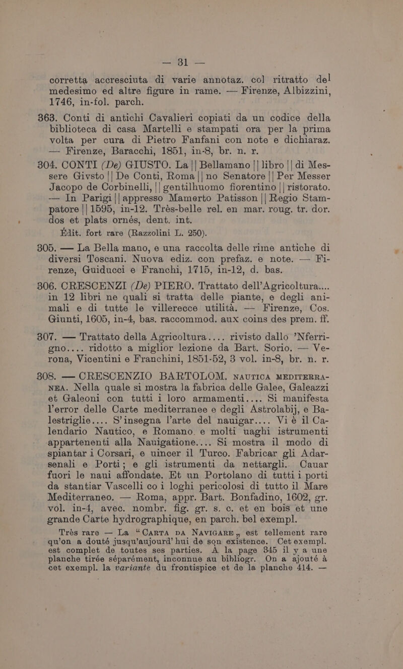 corretta accresciuta di varie annotaz. col ritratto del medesimo ed altre figure in rame. — Firenze, Albizzini, 1746, in-fol. parch. 363. Conti di antichi Cavalieri copiati da un codice della biblioteca di casa Martelli e stampati ora per la prima volta per cura di Pietro Fanfani con note e dichiaraz. — Firenze, Baracchi, 1851, in-8, br. n. r. 304. CONTI (De) GIUSTO. La || Bellamano |] libro || di Mes- sere Givsto || De Conti, Roma ||no Senatore || Per Messer Jacopo de Corbinelli, || gentilhuomo fiorentino || ristorato. -—— In Parigi||appresso Mamerto Patisson || Regio Stam- patore || 1595, in-12. Trés-belle rel. en mar. roug. tr. dor. dos et plats ornés, dent. int. Edit. fort rare (Razzolini L. 250). 305. — La Bella mano, e una raccolta delle rime antiche di diversi Toscani. Nuova ediz. con prefaz. e note. — Fi- renze, Guiducci e Franchi, 1715, in-12, d. bas. 306. CRESCENZI (De) PIERO. Trattato dell’Agricoltura.... in 12 libri ne quali si tratta delle piante, e degli ani- mali e di tutte le villerecce utilita. — Firenze, Cos. Giunti, 1605, in-4, bas. raccommod. aux coins des prem. ff. 307. — Trattato della Agricoltura.... rivisto dallo ’Nferri- eno.... ridotto a miglior lezione da Bart. Sorio. — Ve- rona, Vicentini e Franchini, 1851-52, 3 vol. in-8, br. n. r. 308. — CRESCENZIO BARTOLOM, nautica MEDITERRA- NEA. Nella quale si mostra la fabrica delle Galee, Galeazzi et Galeoni con tutti 1 loro armamenti.... Si manifesta Verror delle Carte mediterranee e degli Astrolabij, e Ba- lestriglie.... S’insegna l’arte del nauigar.... Vié il Ca- lendario Nautico, e Romano e molti uaghi istrumenti appartenenti alla Nauigatione.... Si mostra il modo di splantar i Corsari, e uincer il Turco. Fabricar gli Adar- senali e Porti; e gli istrumenti da nettargli. Cauar fuori le naui affondate. Et un Portolano di tuttii porti da stantiar Vascelli coi loghi pericolosi di tutto il Mare Mediterraneo. — Roma, appr. Bart. Bonfadino, 1602, er. vol. in-4, avec. nombr. fig. gr. s. c. et en bois et une grande Carte hydrographique, en parch. bel exempl. Trés rare — La “Carta vA NAVIGARE,, est tellement rare qu’on a douté jusqu’aujourd’ hui de son existence. Cet exempl. est complet de toutes ses parties. A la page 845 il y a une planche tirée séparément, inconnue au bibliogr. On a ajouté a cet exempl. la variante du frontispice et de la planche 414. —