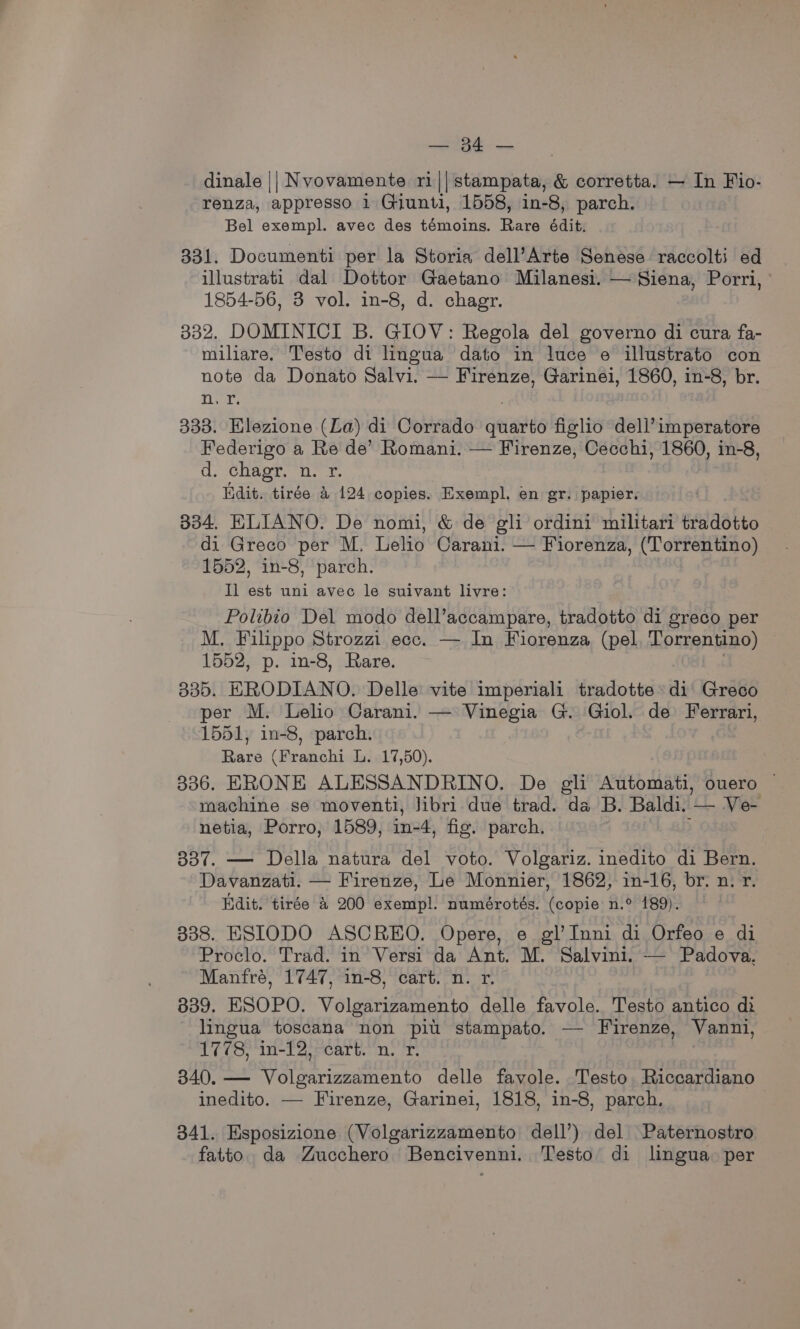 =) dinale || Nvovamente ri||stampata, &amp; corretta. — In Fio- renza, appresso 1 Giunti, 1558, in-8, parch. Bel exempl. avec des témoins. Rare édit. 331. Documenti per la Storia dell’Arte Senese raccolti ed illustrati dal Dottor Gaetano Milanesi. — Siena, Porri, 1854-56, 3 vol. in-8, d. chagr. 332. DOMINICI B. GIOV: Regola del governo di cura fa- miliare. Testo di lingua dato in luce e illustrato con note da Donato Salvi. — Firenze, Garinei, 1860, in-8, br. tiga 333. Elezione (La) di Corrado jeans figlio dell’imperatore Federigo a Re de’ Romani. — Firenze, Cecchi, 1860, in-8, d. chagr. n. r. Iidit. tirée 4 124 copies. Exempl. en gr. papier. 334. ELIANO. De nomi, &amp; de gli ordini militari tradotto di Greco per M. Lelio Carani. — Fiorenza, (Torrentino) 1552, in-8, parch. Il est uni avec le suivant livre: Polibio Del modo dell’accampare, tradotto di greco per M. Filippo Strozzi ecc. — In Fiorenza (pel Torrentino) 1552, p. in-8, Rare. 335. ERODIANO. Delle vite imperiali tradotte» di Greco per M. Lelio Carani. — Vinegia G. Giol. de Ferrari, 1551, in-8, parch. Rare (Franchi L. 17,50). 336. ERONE ALESSANDRINO. De gli Automati, ouero ~ machine se moventi, Jibri due trad. da B. Baldi. — Ve- netia, Porro, 1589, in-4, fig. parch. 337. — Della natura del voto. Volgariz. inedito di Bern. Davanzati. — Firenze, Le Monnier, 1862, in-16, br. n. r. Kdit. tirée 4 200 exempl. numérotés. (copie n.° 189). 338. ESIODO ASCREO. Opere, e gl’Inni di Orfeo e di Proclo. Trad. in Versi da Ant. M. Salvini. — Padova. Manfré, 1747, in-8, cart. n. r. 839. ESOPO. Volgarizamento delle favole. Testo antico di lingua toscana non piu stampato. — Firenze, Vanni, 1778, in-12, cart. n. r. 340. — Volgarizzamento delle favole. Testo Riccardiano inedito. — Firenze, Garinei, 1818, in-8, parch. : 341. Esposizione (Volgarizzamento dell’) del Paternostro fatto. da Zucchero Bencivenni. Testo di lingua. per