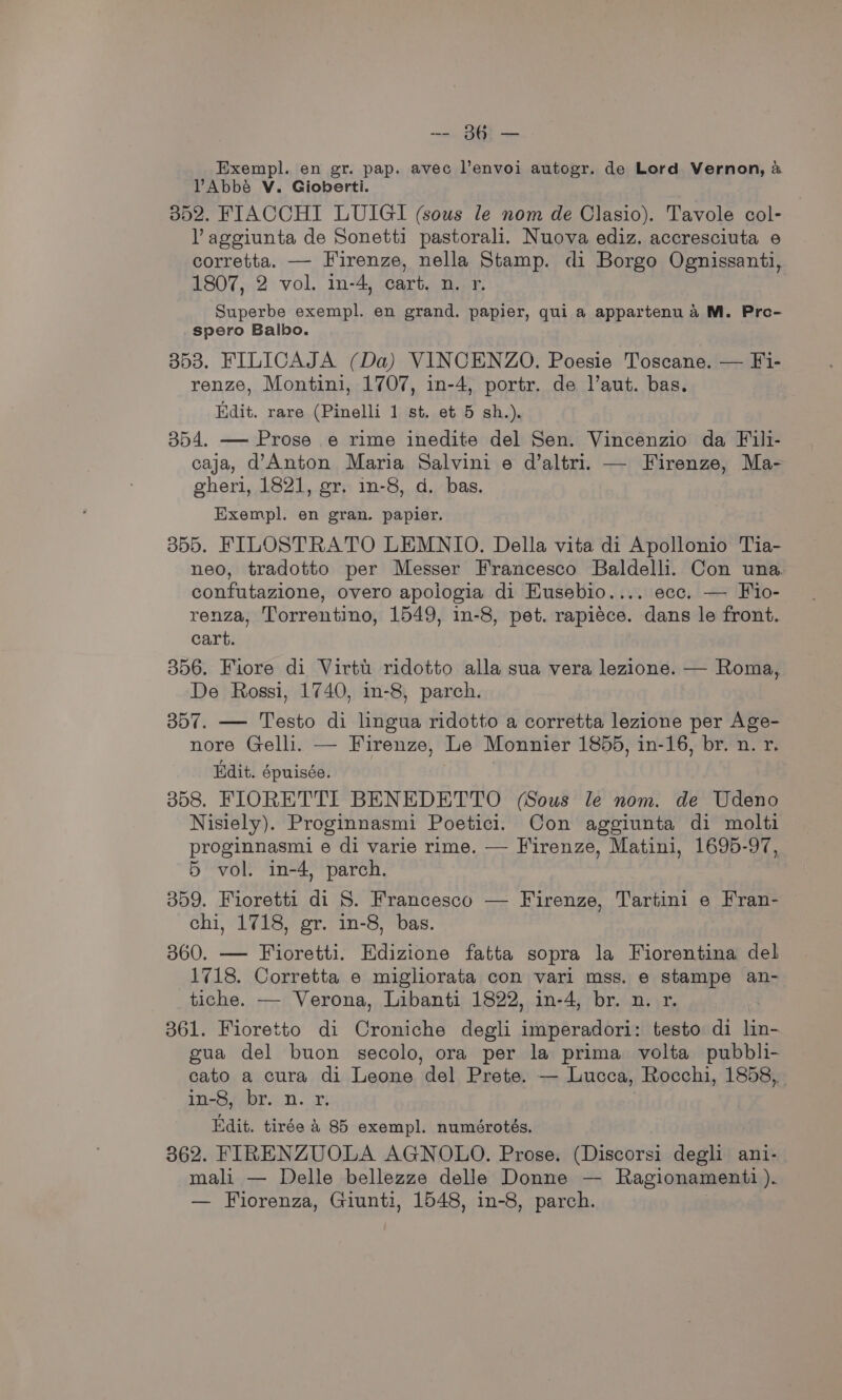 -- 86 — Exempl. en gr. pap. avec l’envoi autogr. de Lord Vernon, &amp; VAbbé V. Gioberti. 352. FIACCHI LUIGI (sous le nom de Clasio). Tavole col- VY aggiunta de Sonetti pastorali. Nuova ediz. accresciuta e corretta. — Firenze, nella Stamp. di Borgo Ognissanti, 1807, 2 vol. in-4, cart. n. r. Superbe exempl. en grand. papier, qui a appartenu a M. Pro- spero Balbo. 353. FILICAJA (Da) VINCENZO. Poesie Toscane. — Fi- renze, Montini, 1707, in-4, portr. de l’aut. bas. Edit. rare (Pinelli 1 st. et 5 sh.). 354. —- Prose e rime inedite del Sen. Vincenzio da Fili- caja, d’Anton Maria Salvini e d’altri. — Firenze, Ma- gheri, 1821, gr. in-8, d. bas. Exempl. en gran. papier. 355. FILOSTRATO LEMNIO. Della vita di Apollonio Tia- neo, tradotto per Messer Francesco Baldelli. Con una. confutazione, overo apologia di Eusebio.... ecc. — Fio- renza, Torrentino, 1549, in-8, pet. rapiece. dans le front. cart. 356. Fiore di Virtu ridotto alla sua vera lezione. — Roma, De Rossi, 1740, in-8, parch. 357. — Testo di lingua ridotto a corretta lezione per Age- nore Gelli. — Firenze, Le Monnier 1855, in-16, br. n. r. Edit. épuisée. 358. FIORETTI BENEDETTO (Sous le nom. de Udeno Nisiely). Proginnasmi Poetici. Con aggiunta di molti proginnasmi e di varie rime. — Firenze, Matini, 1695-97, 5 vol. in-4, parch. 359. Fioretti di 8. Francesco — Firenze, Tartini e Fran- chi, 1718, gr. in-8, bas. 360. — Fioretti. Edizione fatta sopra la Fiorentina del 1718. Corretta e mighorata con vari mss. e stampe an- tiche. —- Verona, Libanti 1822, in-4, br. n. r. 361. Fioretto di Croniche degli imperadori: testo di lin- gua del buon secolo, ora per la prima volta pubbli- cato a cura di Leone del Prete. — Lucca, Rocchi, 1858, IN-Bs Apres D. Ti | Edit. tirée &amp; 85 exempl. numérotés. 362. FIRENZUOLA AGNOLO. Prose. (Discorsi degli ani- mali — Delle bellezze delle Donne — Ragionamenti ). — Fiorenza, Giunti, 1548, in-8, parch.